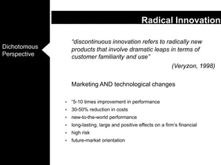“discontinuous innovation refers to radically new products that involve dramatic leaps in terms of customer familiarity and use” (Veryzon, 1998)	Marketing AND technological changes“5-10 times improvement in performance30-50% reduction in costsnew-to-the-world performancelong-lasting, large and positive effects on a firm’s financialhigh riskfuture-market orientationRadical Innovation