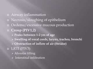    Airway inflammation
   Necrosis/sloughing of epithelium
   Oedema/excessive mucous production
   Croup (PIV1,2)
     Peaks between 1-2 yrs of age
     Swelling of vocal cords, larynx, trachea, bronchi
     Obstruction of inflow of air (Stridor)

   LRTI (PIV3)
     Alveolar filling
     Interstitial infiltration
 