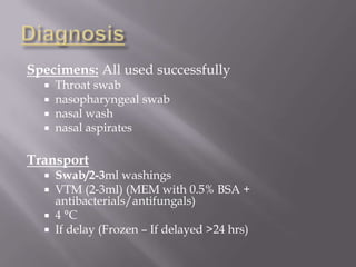 Specimens: All used successfully
     Throat swab
     nasopharyngeal swab
     nasal wash
     nasal aspirates

Transport
   Swab/2-3ml washings
   VTM (2-3ml) (MEM with 0.5% BSA +
    antibacterials/antifungals)
   4 °C
   If delay (Frozen – If delayed >24 hrs)
 