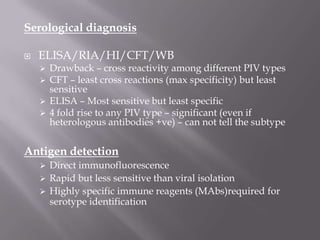 Serological diagnosis

   ELISA/RIA/HI/CFT/WB
     Drawback – cross reactivity among different PIV types
     CFT – least cross reactions (max specificity) but least
      sensitive
     ELISA – Most sensitive but least specific
     4 fold rise to any PIV type – significant (even if
      heterologous antibodies +ve) – can not tell the subtype


Antigen detection
     Direct immunofluorescence
     Rapid but less sensitive than viral isolation
     Highly specific immune reagents (MAbs)required for
      serotype identification
 