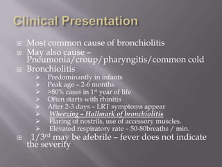    Most common cause of bronchiolitis
   May also cause –
    Pneumonia/croup/pharyngitis/common cold
   Bronchiolitis
         Predominantly in infants
         Peak age – 2-6 months
         >80% cases in 1st year of life
         Often starts with rhinitis
         After 2-3 days – LRT symptoms appear
         Wheezing – Hallmark of bronchiolitis
         Flaring of nostrils, use of accessory muscles.
         Elevated respiratory rate – 50-80breaths / min.
    1/3rd may be afebrile – fever does not indicate
    the severity
 