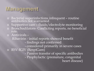    Bacterial superinfections infrequent – routine
    antibiotics not warranted
   Supportive care – fluids/electrolyte monitoring
   Bronchodilators- Conflicting reports, no beneficial
    role.
   Antivirals –
     Ribavirin - initial reports showed benefit
              - findings not confirmed
              - considered primarily in severe cases
   RSV-IGIV (RespiGam)
              - Passive transfer of specific antibodies
              - Prophylactic (premature, congenital
                                        heart disease)
 