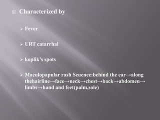    Characterized by

       Fever

       URT catarrhal

       koplik’s spots

       Maculopapular rash Seuence:behind the ear→along
        thehairline→face→neck→chest→back→abdomen→
        limbs→hand and feet(palm,sole)
 