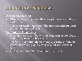 Antigen Detection
 Directly in epithelial cells in respiratory secretions
  and urine
 Nucleoprotein detection- The most abundant viral
  protein in infected cells
Serological Diagnosis
 fourfold rise in antibody titer between acute-phase
  and convalescent-phase sera
 Specific IgM antibody in a single serum specimen
  drawn between 1 and 2 weeks after the onset of
  rash
 ELISA, HI, and Nt tests all may be used
 