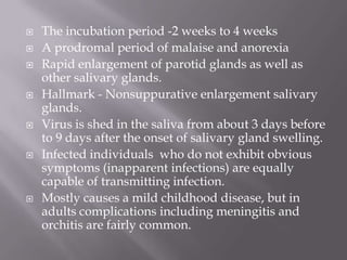    The incubation period -2 weeks to 4 weeks
   A prodromal period of malaise and anorexia
   Rapid enlargement of parotid glands as well as
    other salivary glands.
   Hallmark - Nonsuppurative enlargement salivary
    glands.
   Virus is shed in the saliva from about 3 days before
    to 9 days after the onset of salivary gland swelling.
   Infected individuals who do not exhibit obvious
    symptoms (inapparent infections) are equally
    capable of transmitting infection.
   Mostly causes a mild childhood disease, but in
    adults complications including meningitis and
    orchitis are fairly common.
 