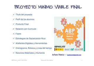 ABPmooc_intef 1 Julio 2015 Educación Secundaria 1
PROYECTO MPROYECTO MPROYECTO MPROYECTO MÍNIMO VIABLE FINALNIMO VIABLE FINALNIMO VIABLE FINALNIMO VIABLE FINAL
Título del proyecto
Perfil de los alumnos
Producto Final
Relación con Currículo
Fases
Estrategias de Socialización Rica
Artefactos Digitales y Herramientas
Cronograma, Rúbrica y Línea del tiempo
Recursos Materiales y Humanos
Antonio PalaciAntonio PalaciAntonio PalaciAntonio Palaciánnnn ---- apalacian@gmail.com
 