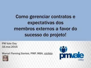 Como gerenciar contratos e
expectativas dos
membros externos a favor do
sucesso do projeto!
PM Vale Day
16.mai.2015
Marcel Fleming Santos, PMP, MBA, ciclista
 