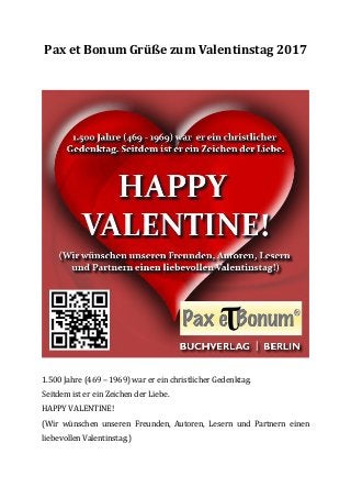 Pax et Bonum Grüße zum Valentinstag 2017
1.500 Jahre (469 – 1969) war er ein christlicher Gedenktag.
Seitdem ist er ein Zeichen der Liebe.
HAPPY VALENTINE!
(Wir wünschen unseren Freunden, Autoren, Lesern und Partnern einen
liebevollen Valentinstag.)
 