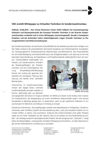 MITTEILUNG • INFORMATION • COMMUNIQUÉ
Virtual Dimension Center Fellbach
Kompetenzzentrum Virtuelle Realität
und Kooperatives Engineering w.V.
Vorstand: OB C. Palm (1. Vors.)
www.vdc-fellbach.de
Auberlenstraße 13
70736 Fellbach
Tel +49 (0) 711 585309-0
Fax +49 (0) 711 585309-19
info@vdc-fellbach.de
Kreissparkasse Waiblingen
BLZ: 602 500 10
Kto.: 200 99 44
UST-ID: DE229031320
Abbildung: Virtuelle Bauraumanalyse für OPTIMA
[Quelle: ESI Group]
VDC erstellt Whitepaper zu Virtuellen Techniken im Sondermaschinenbau
Fellbach, 25.06.2015 – Das Virtual Dimension Center (VDC) Fellbach hat Anwendungsmög-
lichkeiten und Nutzenpotenziale des Einsatzes Virtueller Techniken in der Branche Sonder-
maschinenbau erarbeitet und in einem Whitepaper zusammengestellt. Gerade in komplexen
Projekten und bei drohenden hohen Fehlerfolgekosten tragen Virtuelle Techniken zu Pla-
nungssicherheit und Fehlervermeidung bei.
Der Sondermaschinenbau als technisches Geschäftsfeld hat die Realisierung technischer Anlagen zum
Ziel. Dabei umfasst er die verschiedensten technischen Disziplinen wie Verfahrenstechnik, Energietech-
nik, Versorgungstechnik, Produktionstechnik, Maschinenbau und Elektrotechnik. Das Auseinanderfal-
len von Kostenfestlegung und Kostenentstehung in der Anlagenkonzeption und -planung ist hier eine
besondere Herausforderung, da Projektdauern und Projektkomplexität außerordentlich hoch sein kön-
nen. Unterschiedliche Lebenszyklen von
Produkt und Sondermaschine erfordern
die Wandlungsfähigkeit der Produkti-
onsmittel und eine hochintegrative Pla-
nung. Virtual-Reality-(VR)-Werkzeuge
können hier entlang der gesamten Pro-
zesskette von Konzeption, Planung, Rea-
lisierung und Betrieb einen wertvollen
Beitrag leisten.
Unternehmen im Sondermaschinenbau
müssen den Spagat leisten, einerseits
kundenindividuelle Lösungen anbieten zu
können, gleichzeitig aber aus Rationali-
sierungsgründen die Varianz im Auge zu behalten. Ein Mittel zum Zweck ist der Aufbau einer modula-
ren Produktstruktur, die beispielsweise auf einem einheitlichen Maschinenbett basiert. Eine enorme
Komplexität ist allerdings gerade dann zu beherrschen, wenn es gilt, spezifische Aufbauten im Zu-
sammenspiel mit Elektronik und Software in Einklang zu bringen.
Gerade bei Unternehmen, die projektbezogen arbeiten (wie beispielsweise im Anlagenbau, Sonderma-
schinenbau oder Schiffbau), besteht die Herausforderung darin, auch sehr komplexe Projekte mit mi-
nimalen Fehlern zu planen und auszuführen. Aufgrund des Unikat-Charakters eines jeden Produkts
ergibt sich ein hoher Testbedarf aus der Tatsache, dass es sich jeweils um eine Neuentwicklung han-
delt – der Prototyp entspricht weitestgehend dem Produkt. Bei der Fertigung nach „Stückzahl 1“ steigt
daher die Notwendigkeit, umfangreiches Virtuelles Prototyping durchzuführen, um böse Überraschun-
gen bei der Inbetriebnahme und Wartung zu vermeiden.
 