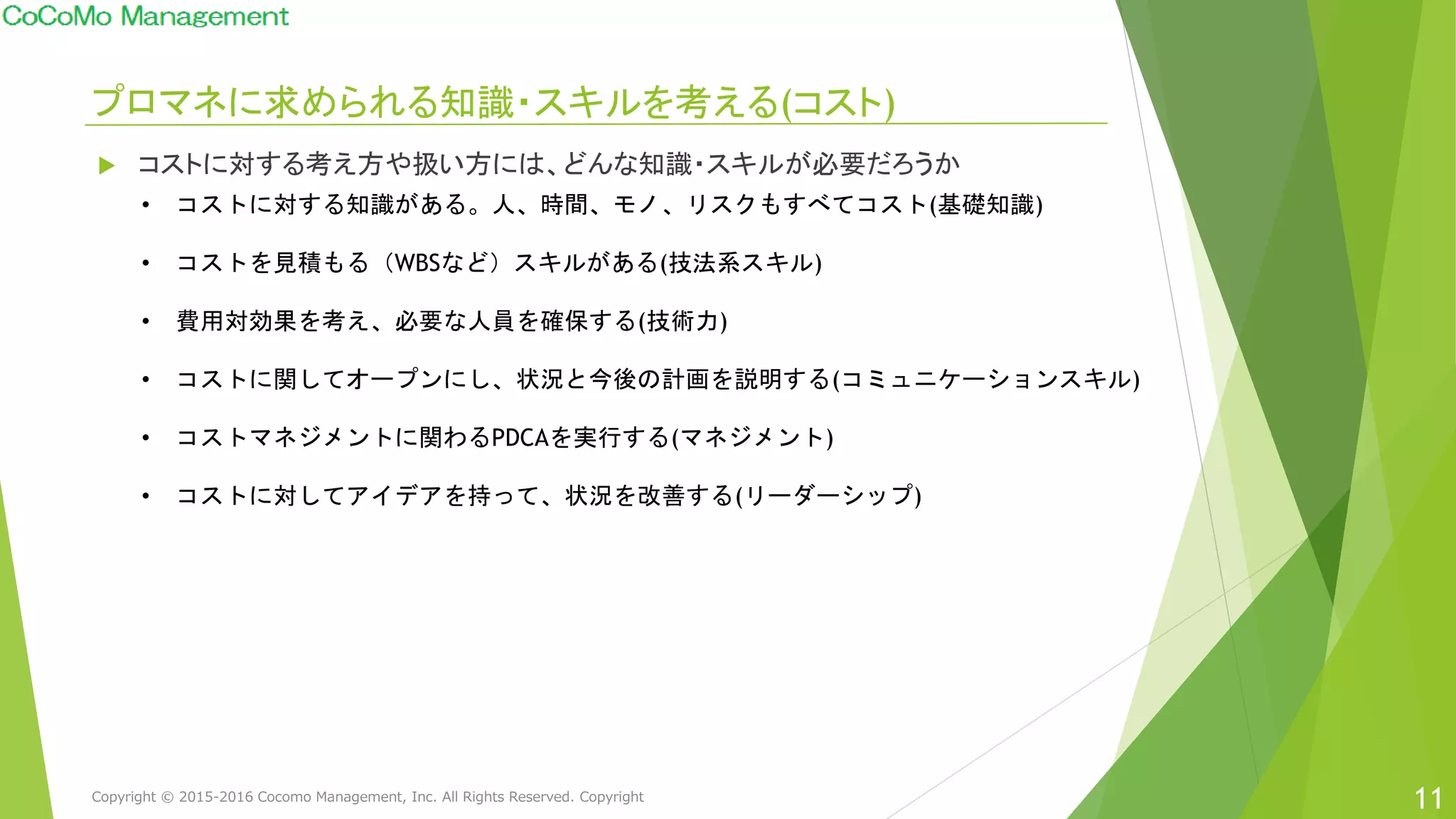プロマネに求められる知識・スキルを考える(コスト)
11
 コストに対する考え方や扱い方には、どんな知識・スキルが必要だろうか
• コストに対する知識がある。人、時間、モノ、リスクもすべてコスト(基礎知識)
• コストを見積もる（WBSなど）スキルがある(技法系スキル)
• 費用対効果を考え、必要な人員を確保する(技術力)
• コストに関してオープンにし、状況と今後の計画を説明する(コミュニケーションスキル)
• コストマネジメントに関わるPDCAを実行する(マネジメント)
• コストに対してアイデアを持って、状況を改善する(リーダーシップ)
Copyright © 2015-2016 Cocomo Management, Inc. All Rights Reserved. Copyright
 