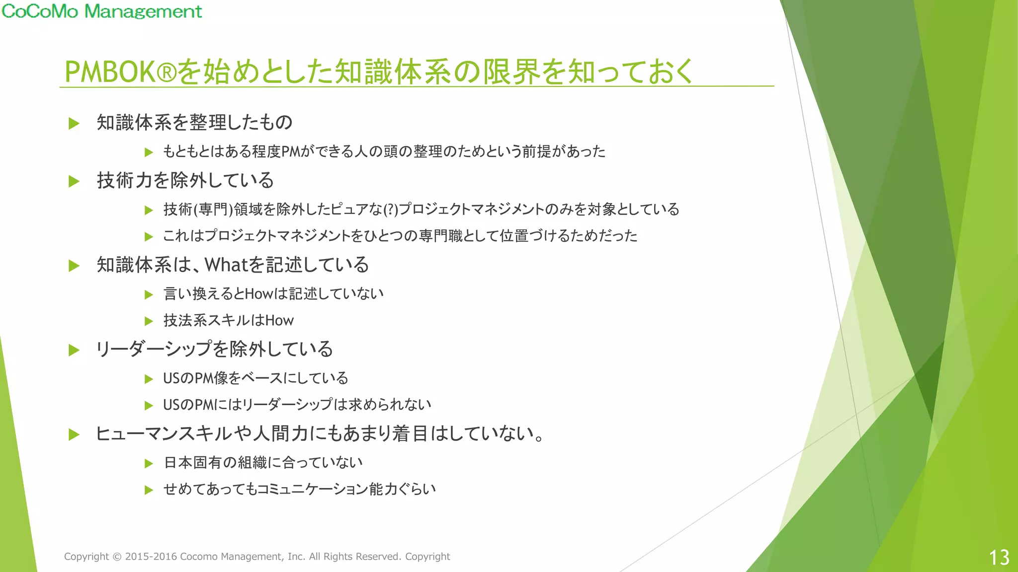 PMBOK®を始めとした知識体系の限界を知っておく
13
 知識体系を整理したもの
 もともとはある程度PMができる人の頭の整理のためという前提があった
 技術力を除外している
 技術(専門)領域を除外したピュアな(?)プロジェクトマネジメントのみを対象としている
 これはプロジェクトマネジメントをひとつの専門職として位置づけるためだった
 知識体系は、Whatを記述している
 言い換えるとHowは記述していない
 技法系スキルはHow
 リーダーシップを除外している
 USのPM像をベースにしている
 USのPMにはリーダーシップは求められない
 ヒューマンスキルや人間力にもあまり着目はしていない。
 日本固有の組織に合っていない
 せめてあってもコミュニケーション能力ぐらい
Copyright © 2015-2016 Cocomo Management, Inc. All Rights Reserved. Copyright
 