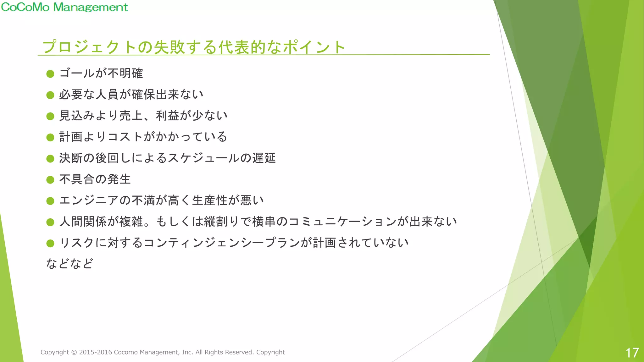 プロジェクトの失敗する代表的なポイント
● ゴールが不明確
● 必要な人員が確保出来ない
● 見込みより売上、利益が少ない
● 計画よりコストがかかっている
● 決断の後回しによるスケジュールの遅延
● 不具合の発生
● エンジニアの不満が高く生産性が悪い
● 人間関係が複雑。もしくは縦割りで横串のコミュニケーションが出来ない
● リスクに対するコンティンジェンシープランが計画されていない
などなど
17Copyright © 2015-2016 Cocomo Management, Inc. All Rights Reserved. Copyright
 