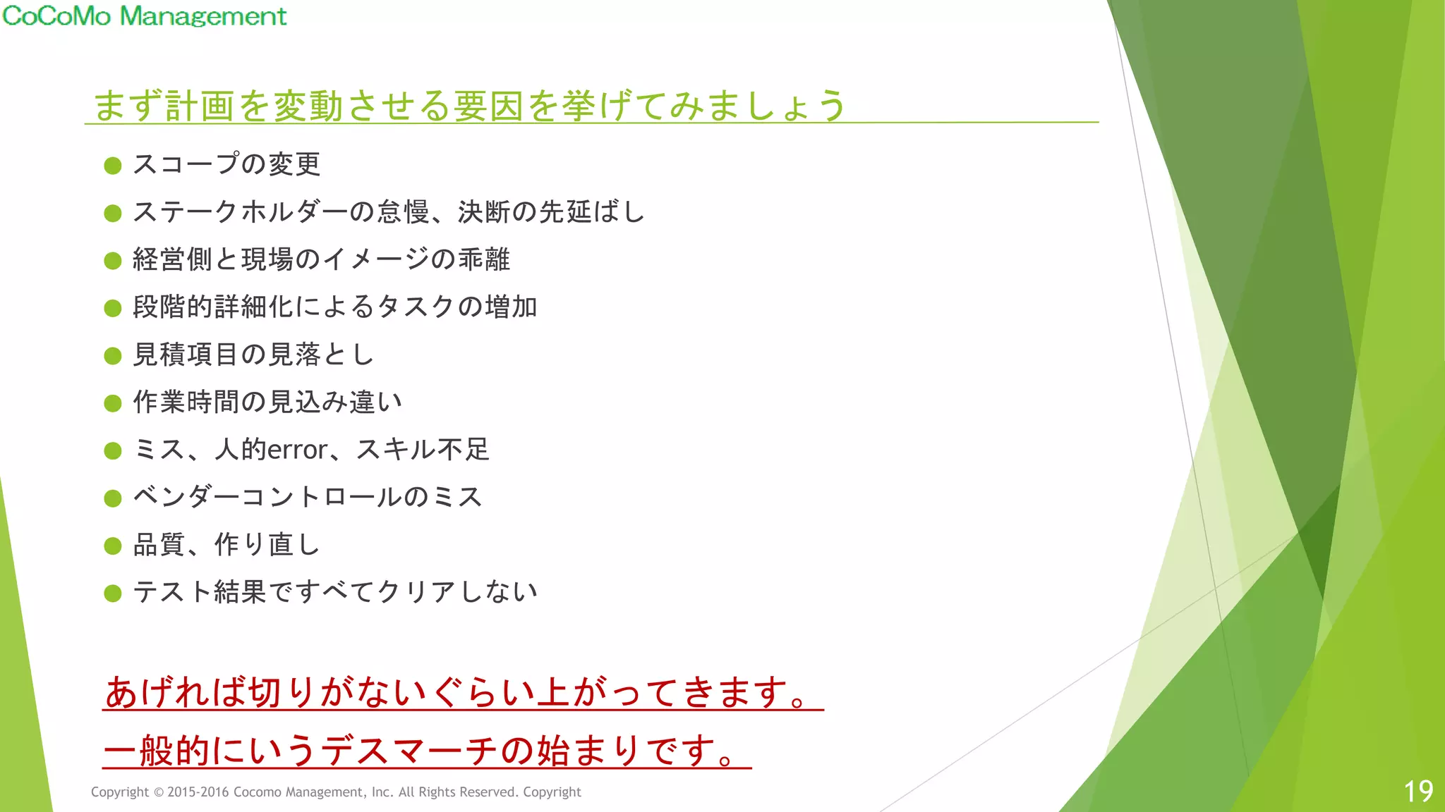 まず計画を変動させる要因を挙げてみましょう
● スコープの変更
● ステークホルダーの怠慢、決断の先延ばし
● 経営側と現場のイメージの乖離
● 段階的詳細化によるタスクの増加
● 見積項目の見落とし
● 作業時間の見込み違い
● ミス、人的error、スキル不足
● ベンダーコントロールのミス
● 品質、作り直し
● テスト結果ですべてクリアしない
あげれば切りがないぐらい上がってきます。
一般的にいうデスマーチの始まりです。
Copyright © 2015-2016 Cocomo Management, Inc. All Rights Reserved. Copyright 19
 