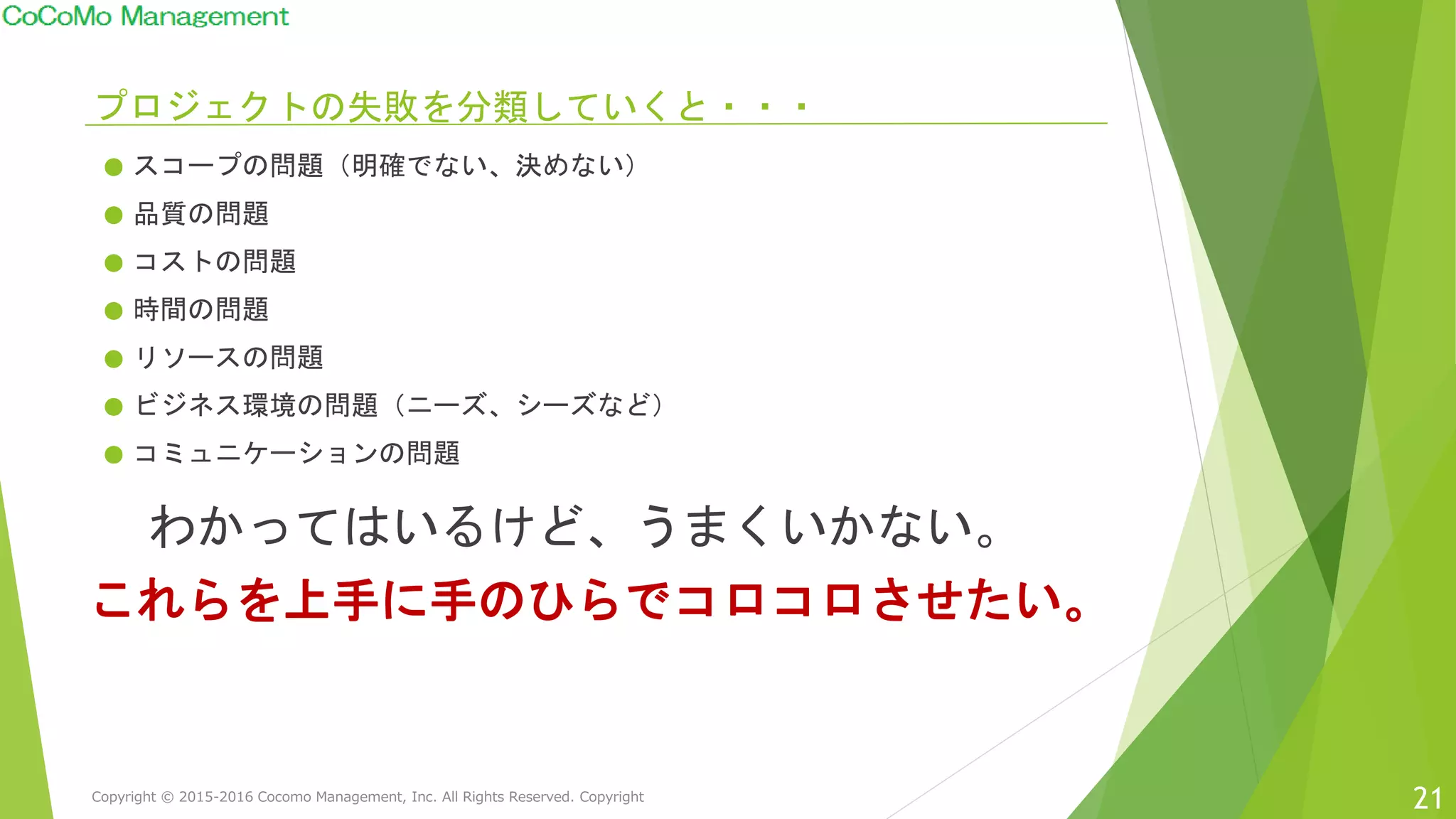 プロジェクトの失敗を分類していくと・・・
● スコープの問題（明確でない、決めない）
● 品質の問題
● コストの問題
● 時間の問題
● リソースの問題
● ビジネス環境の問題（ニーズ、シーズなど）
● コミュニケーションの問題
21
わかってはいるけど、うまくいかない。
これらを上手に手のひらでコロコロさせたい。
Copyright © 2015-2016 Cocomo Management, Inc. All Rights Reserved. Copyright
 
