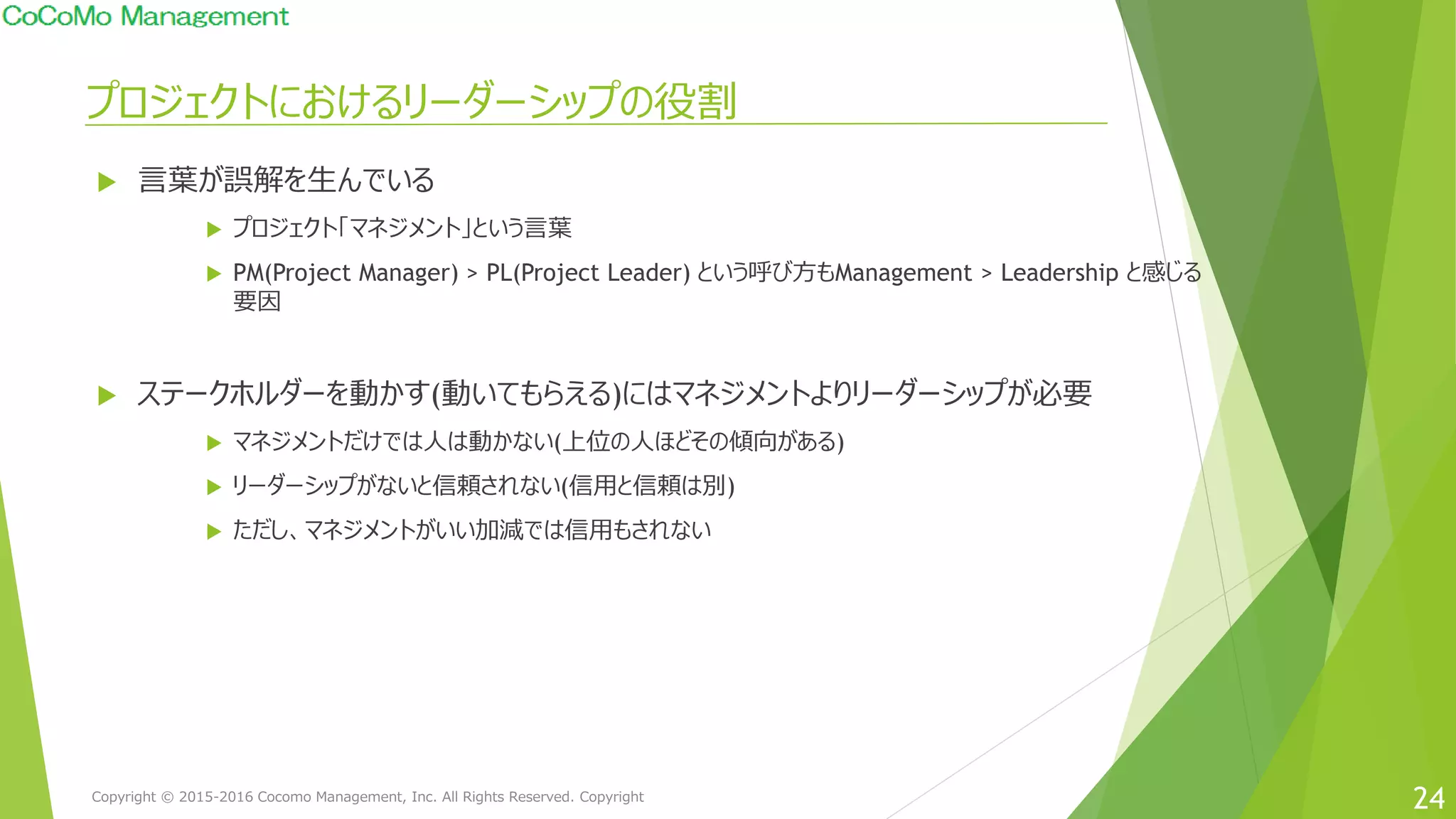 プロジェクトにおけるリーダーシップの役割
24
 言葉が誤解を生んでいる
 プロジェクト「マネジメント」という言葉
 PM(Project Manager) > PL(Project Leader) という呼び方もManagement > Leadership と感じる
要因
 ステークホルダーを動かす(動いてもらえる)にはマネジメントよりリーダーシップが必要
 マネジメントだけでは人は動かない(上位の人ほどその傾向がある)
 リーダーシップがないと信頼されない(信用と信頼は別)
 ただし、マネジメントがいい加減では信用もされない
Copyright © 2015-2016 Cocomo Management, Inc. All Rights Reserved. Copyright
 