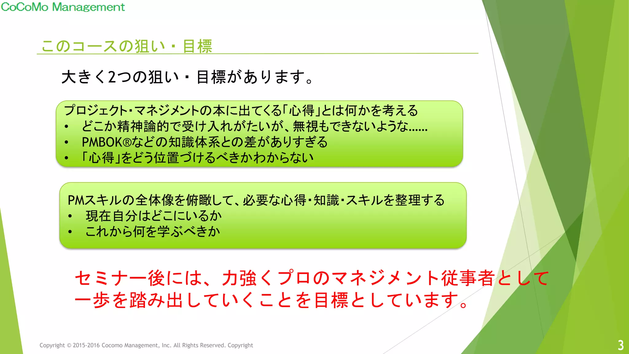 このコースの狙い・目標
プロジェクト・マネジメントの本に出てくる「心得」とは何かを考える
• どこか精神論的で受け入れがたいが、無視もできないような……
• PMBOK®などの知識体系との差がありすぎる
• 「心得」をどう位置づけるべきかわからない
PMスキルの全体像を俯瞰して、必要な心得・知識・スキルを整理する
• 現在自分はどこにいるか
• これから何を学ぶべきか
大きく2つの狙い・目標があります。
セミナー後には、力強くプロのマネジメント従事者として
一歩を踏み出していくことを目標としています。
Copyright © 2015-2016 Cocomo Management, Inc. All Rights Reserved. Copyright 33
 