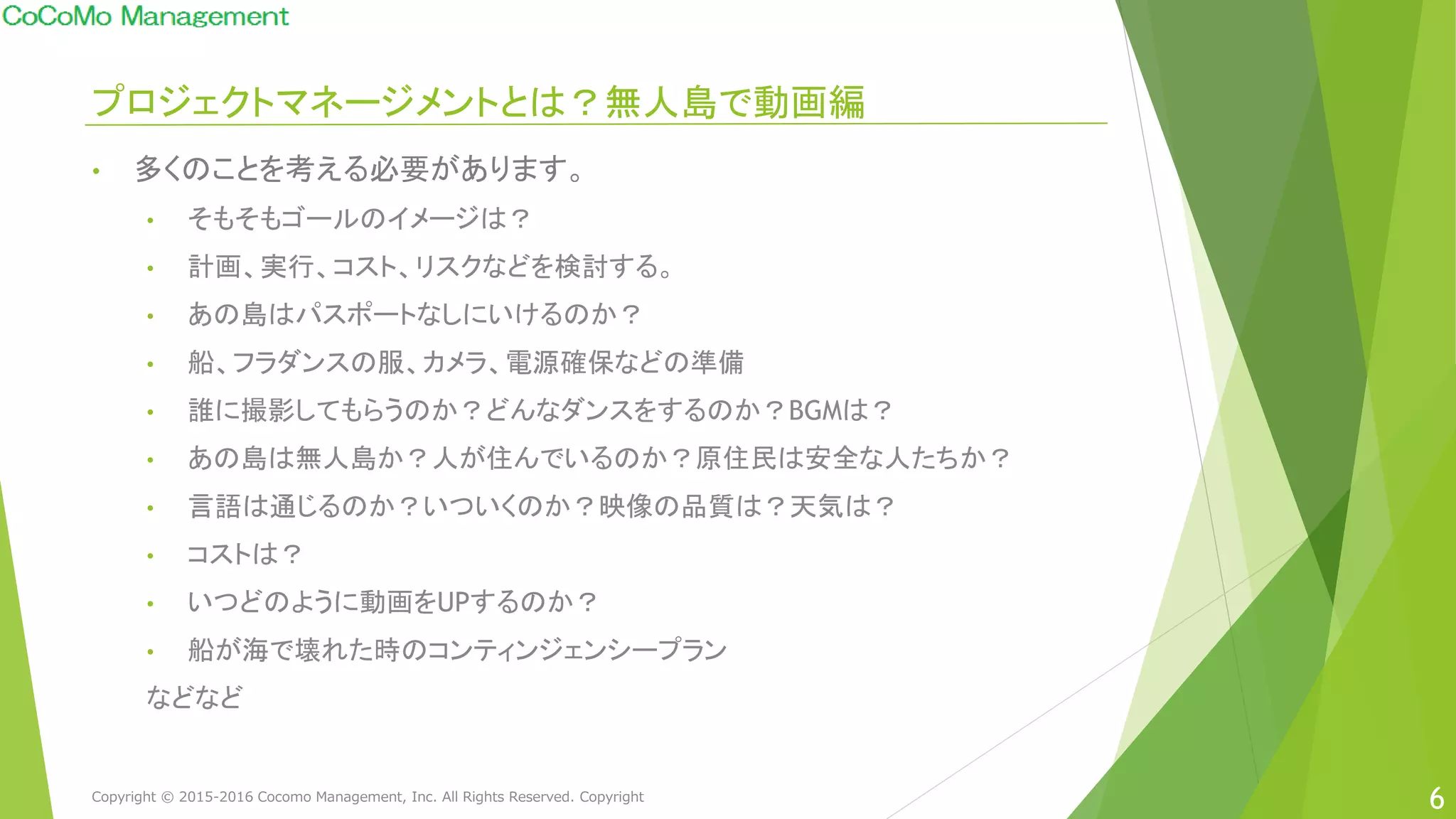 プロジェクトマネージメントとは？無人島で動画編
• 多くのことを考える必要があります。
• そもそもゴールのイメージは？
• 計画、実行、コスト、リスクなどを検討する。
• あの島はパスポートなしにいけるのか？
• 船、フラダンスの服、カメラ、電源確保などの準備
• 誰に撮影してもらうのか？どんなダンスをするのか？BGMは？
• あの島は無人島か？人が住んでいるのか？原住民は安全な人たちか？
• 言語は通じるのか？いついくのか？映像の品質は？天気は？
• コストは？
• いつどのように動画をUPするのか？
• 船が海で壊れた時のコンティンジェンシープラン
などなど
6Copyright © 2015-2016 Cocomo Management, Inc. All Rights Reserved. Copyright
 