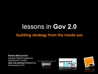 lessons in Gov 2.0
building strategy from the inside out
Patrick McCormick
Manager Digital Engagement
Department of Justice
Gov 2.0 seminar Melbourne
24 November 2010
Unless indicated otherwise, content in this
presentation is licensed:
 