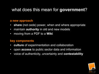 what does this mean for government?
a new approach
• share (not cede) power, when and where appropriate
• maintain authority in old and new models
• moving from a PDF to a Wiki
key components
• culture of experimentation and collaboration
• open access to public sector data and information
• voice of authenticity, uncertainty and contestability
 