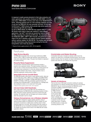 High Picture Quality
The PMW-300 incorporates three 1/2-inch type Full-HD Exmor CMOS
sensors (1920 x 1080) to achieve high resolution, high sensitivity, low
noise, and a wide dynamic range. This gives more freedom of expression
for creative shooting.
Powerful Noise Suppression
The camcorder’s advanced camera signal processing includes a
powerful noise suppression feature. The signal processor detects the
noise not only in vertical and horizontal directions in a frame picture but
also detects noise components in a time axis, utilizing correlation
characteristics between video frames. Using this feature, noise is
effectively suppressed, creating cleaner images.
Selectable Format and Bit Rates
The PMW-300 provides a wide variety of codec operation points. Users can
record Full-HD video (1920 x 1080) at up to 50 Mbps using MPEG HD422
as well as MPEG HD™ at 35 Mbps / 25 Mbps,MPEG IMX at 50 Mbps,and
DVCAM™ at 25 Mbps in MXF files,as standard supported formats. The
camcorder also incorporates XAVC*2 in the HD domain at a 100 Mbps data
rate,enabling the creation of rich content with 10-bit quality.
*2 Requires firmware upgrade, planned in 2014. 4K not supported.
3.5-inch Color LCD Viewfinder
With a large, easy-to-read 3.5-inch QHD color LCD viewfinder as a
standard accessory, the PMW-300 offers outstanding resolution of 960 ×
RGB x 540 pixels, strongly supporting critical focus control during HD
shooting. The viewfinder cover can be flipped up to enhance visibility
when the camcorder is set on a tripod.
Various Conveniences via a Wireless Adapter
The PMW-300 is designed to support wireless operation using an
optional wireless adapter, the CBK-WA100. With this adapter, the user
can stream out pictures to a tablet device, enabling crews to check
shooting images live in the field. After shooting, proxy files created on
the CBK-WA100 can be immediately transmitted to a remote location.
The adapter also provides remote control of the PMW-300 with mobile
application software.
Comfortable and Stable Shooting
A retractable chest pad is included as standard, which means the
operator can always find a comfortable shooting position, even for long-
duration shooting. Also, the operator can keep a well-balanced camera
position even when the unit is docked with long lenses.
Variety of Interfaces
There are two lines of SDI output connection enabling, for example,
one connection to an external recording device and one to the optional
CBK-WA100. Also, for monitoring purposes the PMW-300 can be
connected via HDMI to professional displays as well as
domestic-use TVs with
an HDMI connector.
The i.LINK connector
can be used for HDV
when SP 1440 (FAT)
mode is selected, and
for DV when DVCAM (FAT) mode
is selected, for both input and
output signal flows. In addition,
the USB connector is handy when
connecting directly to a PC.
PMW-300
Solid-State Memory Camcorder
In response to rapidly growing demands for field video production and
studio applications, Sony proudly introduces the PMW-300K1 (14-times
zoom lens) / PMW-300K2 (16-times zoom lens) to the XDCAM HD422™
family. Inheriting qualities such as a lens exchange capability and ease
of use from the PMW-EX3, this new camcorder has three 1/2-inch-type
Full-HD Exmor™ CMOS sensors which provide high picture quality and
an extremely high S/N ratio of 60 dB.
As well as MPEG HD422, the PMW-300 also supports XAVC™*1 in the
HD domain which helps to boost user creativity in many different
applications. Two SxS™ card slots can provide four hours of HD422
50 Mbps recording time using two 64 GB cards. The camcorder offers
two HD/SD-SDI, HDMI, i.LINK™, USB, timecode, and genlock for a wide
range of AV and IT interfaces, and supports wireless network operation
using an optional adapter, the CBK-WA100. This enables easy and quick
clip data transmission using cloud services, saving the time and
transportation cost of shot clip delivery.
*1 Requires firmware upgrade, planned in 2014. 4K not supported.
Features
 