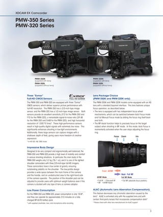 3
Three “Exmor”
Full-HD CMOS Sensors
The PMW-350 and PMW-320 are equipped with three “Exmor”
CMOS sensors, which deliver superior picture performance with
full-HD resolution. The PMW-350 has a 2/3-inch-type image
sensor, and the PMW-320 has a 1/2-inch-type image sensor. Both
sensors provide an excellent sensitivity (F12 for the PMW-350 and
F10 for the PMW-320), a remarkable signal-to-noise ratio (59 dB
for the PMW-350 and 54dB for the PMW-320), and high horizontal
resolution of 1,000 TV lines*. These high-performance sensors
result in high-quality digital signals with extremely low noise. This
significantly enhances shooting in low-light environments.
Additionally, these large sensors can capture images with a
shallower depth of field, giving users more freedom of creative
expression.
* In HD-SDI, HQ 1080 mode.
Impressive Body Design
Designed to be very compact and ergonomically well balanced, the
PMW-350 and PMW-320 provide a high level of mobility and comfort
in various shooting situations. In particular, the main body of the
PMW-350 weighs only 3.2 kg (7lb 1 oz), and it is one of the lightest
shoulder camcorders with three 2/3-inch-type full-HD imagers.
These camcorders have a low center of gravity, ensuring
outstanding stability on the shoulder. The low-profile design
provides a wide space between the main frame of the camera
and the handle, and an unobstructed view to the right-hand side
of the camera operator. The position of the shoulder pad can be
adjusted to provide users with optimum weight balance even if the
camera is docked with any type of lens or camera adaptor.
Low Power Consumption
For the PMW-350 and PMW-320,power consumption is only 18 W*,
and they can operate for approximately 310 minutes on a fully
charged BP-GL95 battery pack.
* with supplied viewfinder, lens, and microphone while recording
Lens Package Choice
(PMW-350K and PMW-320K only)
The PMW-350K and PMW-320K models come equipped with an HD
lens with a standard bayonet interface. This lens features unique
focus operation, as described below:
The lens is equipped with two independent focus wheel•	
mechanisms, which can be switched between Auto Focus mode
and Full Manual Focus mode by sliding the focus ring itself back
and forth.
The MF Assist function helps to precisely focus on the target•	
subject when shooting in MF mode. In this mode, Auto Focus is
momentarily activated when the user stops adjusting the focus
ring.
ALAC (Automatic Lens Aberration Compensation)
This feature decreases any chromatic aberration caused by the
lens*. ALAC is activated only with the supplied lens and with
certain third-party lenses that incorporate compensation data*.
* Please check with other lens manufacturers for ALAC support.
XDCAM EX Camcorder
PMW-350 Series
PMW-320 Series
PMW-350K
(supplied with lens)
PMW-350L
(supplied without lens)
PMW-320K
(supplied with lens)
PMW-320L
(supplied without lens)
Full MF Mode
• Full MF (absolute focus position)
AF/MF Mode
• Full AF   • One-push AF
• MF   • AF/MF Assist
Front :AF/MF
Back : Full MF
IrisZoomFocus
 