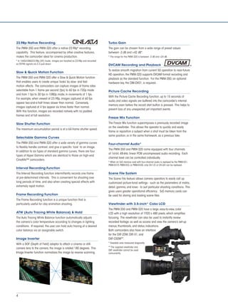 4
23.98p Native Recording
The PMW-350 and PMW-320 offer a native 23.98p* recording
capability. This feature, accompanied by other creative features,
makes the camcorder ideal for cinema production.
* In 1440x1080/23.98p (SP) mode, images are handled as 23.98p and recorded
as 59.94i signals via 2-3 pull-down.
Slow & Quick Motion Function
The PMW-350 and PMW-320 offer a Slow & Quick Motion function
that enables users to create unique ‘looks’ by slow- and fast-
motion effects. The camcorders can capture images at frame rates
selectable from 1 frame per second (fps) to 60 fps in 720p mode
and from 1 fps to 30 fps in 1080p mode, in increments of 1 fps.
For example, when viewed at 23.98p, images captured at 60 fps
appear two-and-a-half times slower than normal. Conversely,
images captured at 4 fps appear six times faster than normal.
With this function, images are recorded natively with no padded
frames and at full resolution.
Slow Shutter Function
The maximum accumulation period is at a 64-frame shutter speed.
Selectable Gamma Curves
The PMW-350 and PMW-320 offer a wide variety of gamma curves
to flexibly handle contrast, and give a specific ‘look’ to an image.
In addition to six types of standard gamma curves, there are four
types of Hyper Gamma which are identical to those on high-end
CineAlta™ camcorders.
Interval Recording Function
The Interval Recording function intermittently records one frame
at pre-determined intervals. This is convenient for shooting over
long periods of time, and also when creating special effects with
extremely rapid motion.
Frame Recording Function
The Frame Recording function is a unique function that is
particularly useful for clay animation shooting.
ATW (Auto Tracing White Balance) & Hold
The Auto Tracing White Balance function automatically adjusts
the camera’s color temperature according to changes in lighting
conditions. If required, the user can hold auto tracing at a desired
color balance via an assignable switch.
Image Inverter
With a DOF (Depth of Field) adaptor to attach a cinema or still-
camera lens to the camera, the image is rotated 180 degrees. This
Image Inverter function normalizes the image by reverse scanning.
Turbo Gain
The gain can be chosen from a wide range of preset values
between -3 dB and +42 dB*.
* The range for the PMW-320 is between -3 dB and +24 dB.
DVCAM Recording and Playback
To realize smooth migration from current SD operation to near-future
HD operation, the PMW-320 supports DVCAM format recording and
playback as the standard function. For the PMW-350, an optional
hardware key, the CBK-DV01, is required.
Picture Cache Recording
With the Picture Cache Recording function, up to 15 seconds of
audio and video signals are buffered into the camcorder’s internal
memory even before the record start button is pressed. This helps to
prevent loss of any unexpected yet important events.
Freeze Mix Function
The Freeze Mix function superimposes a previously recorded image
on the viewfinder. This allows the operator to quickly and easily
frame or reposition a subject when a shot must be taken from the
same position, or in the same framework, as a previous take.
Four-channel Audio*
The PMW-350 and PMW-320 come equipped with four channels
of 16-bit, 48-kHz, linear PCM uncompressed audio recording. Each
channel level can be controlled individually.
* When an SxS memory card with four-channel audio is replayed by the PMW-EX1,
PMW-EX1R, PMW-EX3, or PMW-EX30, only CH-1/2 or CH-3/4 can be replayed.
Scene File System
The Scene File feature allows camera operators to easily call up
customized picture-tonal settings - such as the parameters of matrix,
detail, gamma, and knee - to suit particular shooting conditions. This
gives users greater operational efficiency. SxS memory cards can
be used for storing and loading scene files.
Viewfinder with 3.5-inch* Color LCD
The PMW-350 and PMW-320 have a large, easy-to-view, color
LCD with a high resolution of 1920 x 480 pixels, which simplifies
focusing. The viewfinder can also be used to instantly review
recorded footage, as well as access and view the camera’s set-up
menus, thumbnails, and status indications.
Both camcorders also have an interface
for the DXF-20W, DXF-51, and
DXF-C50W**.
* Viewable area measured diagonally.
** The supplied viewfinder and
DXF viewfinder cannot be used
concurrently.
 