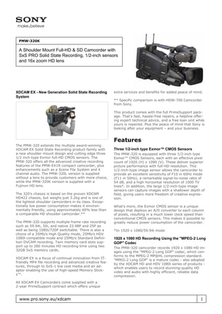 PMW-320K

 A Shoulder Mount Full-HD & SD Camcorder with
 SxS PRO Solid State Recording, 1/2-inch sensors
 and 16x zoom HD lens




XDCAM EX - New Generation Solid State Recording          extra services and benefits for added peace of mind.
System
                                                         ** Specific comparison is with HDW-700 Camcorder
                                                         from Sony.

                                                         This product comes with the full PrimeSupport pack-
                                                         age. That’s fast, hassle-free repairs, a helpline offer-
                                                         ing expert technical advice, and a free loan unit while
                                                         yours is repaired. Plus the peace of mind that Sony is
                                                         looking after your equipment – and your business.


                                                         Features
The PMW-320 extends the multiple award-winning
XDCAM EX Solid State Recording product family with       Three 1/2-inch type Exmor™ CMOS Sensors
a new shoulder mount design and cutting edge three       The PMW-320 is equipped with three 1/2-inch type
1/2 inch-type Exmor full-HD CMOS sensors. The            Exmor™ CMOS Sensors, each with an effective pixel
PMW-320 offers all the advanced creative recording       count of 1920 (H) x 1080 (V). These deliver superior
features of the PMW-EX1R compact camcorder, plus         picture performance with full-HD resolution. This
enhancements such as a Scene File System and 4           1/2-inch-type image sensor allows the camcorder to
channel audio. The PMW-320L version is supplied          provide an excellent sensitivity of F10 in 60Hz mode
without a lens to provide customers with more choice,    (F11 in 50Hz), a remarkable signal-to-noise ratio of
while the PMW-320K version is supplied with a            54 dB, and a high horizontal resolution of 1000 TV
Fujinon HD lens.                                         lines*. In addition, the large 1/2-inch-type image
                                                         sensors can capture images with a shallower depth of
The 320’s chassis is based on the proven XDCAM           field, giving users more freedom of creative expres-
HD422 chassis, but weighs just 3.2kg and is one of       sion.
the lightest shoulder camcorders in its class. Excep-
tionally low power consumption makes it environ-         What’s more, the Exmor CMOS sensor is a unique
mentally friendly, using approximately 60% less than     design that deploys an A/D converter to each column
a comparable HD shoulder camcorder.**                    of pixels, resulting in a much lower clock speed than
                                                         conventional CMOS sensors. This makes it possible to
The PMW-320 supports multiple frame rate recording       greatly reduce power consumption of the camcorder.
such as 59.94i, 50i, and native 23.98P and 25P as
well as being 1080i/720P switchable. There is also a     *In 1920 x 1080/59.94i mode
choice of a 35Mb/s High Quality mode, 25Mb/s HDV
1080i compatible mode and 25Mb/s Standard Defini-        1920 x 1080 HD Recording Using the "MPEG-2 Long
tion DVCAM recording. Twin memory card slots sup-        GOP" Codec
port up to 280 minutes HD recording time using two
                                                         The PMW-320 camcorder records 1920 x 1080 HD im-
32GB SxS memory cards.
                                                         ages using the "MPEG-2 Long GOP" codec, which con-
                                                         forms to the MPEG-2 MP@HL compression standard.
XDCAM EX is a focus of continual innovation from IT-
                                                         "MPEG-2 Long GOP" is a mature codec - also adopted
friendly MP4 file recording and advanced creative fea-
                                                         by the XDCAM HD and HDV 1080i series of products -
tures, through to SxS-1 low cost media and an ad-
                                                         which enables users to record stunning-quality HD
aptor enabling the use of high-speed Memory Stick-
                                                         video and audio with highly efficient, reliable data
s™.
                                                         compression.
All XDCAM EX Camcorders come supplied with a
2-year PrimeSupport contract which offers unique


  www.pro.sony.eu/xdcam                                                                                       1
 