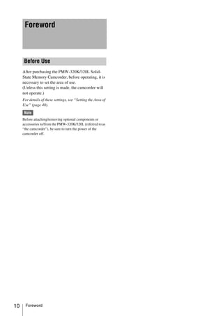 Foreword



      Before Use
     After purchasing the PMW-320K/320L Solid-
     State Memory Camcorder, before operating, it is
     necessary to set the area of use.
     (Unless this setting is made, the camcorder will
     not operate.)
     For details of these settings, see “Setting the Area of
     Use” (page 40).
      Note
     Before attaching/removing optional components or
     accessories to/from the PMW-320K/320L (referred to as
     “the camcorder”), be sure to turn the power of the
     camcorder off.




10    Foreword
 