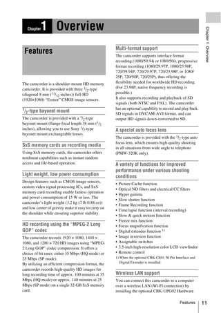 1 Overview




                                                                                                           Chapter 1 Overview
     Chapter



                                                     Multi-format support
 Features                                            The camcorder supports interlace format
                                                     recording (1080/59.94i or 1080/50i), progressive
                                                     format recording (1080/29.97P, 1080/23.98P,
                                                     720/59.94P, 720/29.97P, 720/23.98P, or 1080/
                                                     25P, 720/50P, 720/25P), thus offering the
The camcorder is a shoulder-mount HD memory          flexibility needed for worldwide HD recording.
camcorder. It is provided with three 1/2-type        (For 23.98P, native frequency recording is
(diagonal 8 mm (11/32 inches)) full-HD               possible.)
(1920×1080) “Exmor” CMOS image sensors.              It also supports recording and playback of SD
                                                     signals (both NTSC and PAL). The camcorder
1/                                                   has an optional capability to record and play back
  2-type bayonet mount                               SD signals in DVCAM-AVI format, and can
The camcorder is provided with a 1/2-type            output HD signals down-converted to SD.
bayonet mount (flange focal length 38 mm (1/2
inches), allowing you to use Sony 1/2-type           A special auto focus lens
bayonet mount exchangeable lenses.
                                                     The camcorder is provided with the 1/2-type auto
                                                     focus lens, which ensures high-quality shooting
SxS memory cards as recording media                  in all situations from wide angle to telephoto
Using SxS memory cards, the camcorder offers         (PMW-320K only).
nonlinear capabilities such as instant random
access and file-based operation.                     A variety of functions for improved
                                                     performance under various shooting
Light weight, low power consumption                  conditions
Design features such as CMOS image sensors,
                                                     •   Picture Cache function
custom video signal processing ICs, and SxS
                                                     •   Optical ND filters and electrical CC filters
memory card recording enable fanless operation
                                                     •   Hyper gamma
and power consumption of 15 W or less. The
                                                     •   Slow shutter function
camcorder’s light weight (3.2 kg (7 lb 0.88 oz))
                                                     •   Frame Recording function
and low center of gravity make it easy to carry on
                                                     •   Time lapse function (interval recording)
the shoulder while ensuring superior stability.
                                                     •   Slow & quick motion function
                                                     •   Freeze mix function
HD recording using the “MPEG-2 Long                  •   Focus magnification function
GOP” codec                                           •   Digital extender function 1)
The camcorder records 1920 × 1080, 1440 ×            •   Image inversion function
1080, and 1280 × 720 HD images using “MPEG-          •   Assignable switches
2 Long GOP” codec compression. It offers a           •   3.5-inch high-resolution color LCD viewfinder
choice of bit rates: either 35 Mbps (HQ mode) or     •   Remote control
25 Mbps (SP mode).                                   1) When the optional CBK-CE01 50 Pin Interface and
                                                        Digital Extender is installed
By utilizing an efficient compression format, the
camcorder records high-quality HD images for
long recording time of approx. 100 minutes at 35     Wireless LAN support
Mbps (HQ mode) or approx. 140 minutes at 25          You can connect this camcorder to a computer
Mbps (SP mode) on a single 32-GB SxS memory          over a wireless LAN (Wi-Fi connection) by
card.                                                installing the optional CBK-UPG02 Hardware

                                                                                             Features     11
 