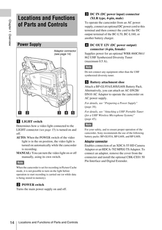 c DC IN (DC power input) connector
                      Locations and Functions                                       (XLR type, 4-pin, male)
Chapter 1 Overview




                                                                                  To operate the camcorder from an AC power
                      of Parts and Controls                                       supply, connect an optional DC power cord to this
                                                                                  terminal and then connect the cord to the DC
                                                                                  output terminal of the BC-L70, BC-L160, or
                                                                                  another battery charger.

                      Power Supply                                                d DC OUT 12V (DC power output)
                                                                                    connector (4-pin, female)
                                                         Adaptor connector
                                                         (see page 14)            Supplies power for an optional WRR-860C/861/
                                                                                  862 UHF Synthesized Diversity Tuner
                                                                                  (maximum 0.5 A).
                                                                                  Note
                                                                                  Do not connect any equipment other than the UHF
                                                                                  synthesized diversity tuner.

                                                                                  e Battery attachment shoe
                                                                                  Attach a BP-GL95A/L80S/L60S Battery Pack.
                                                                                  Alternatively, you can attach an AC-DN2B/
                                                                                  DN10 AC Adaptor to operate the camcorder on
                                                                                  AC power supply.
                                                                                  For details, see “Preparing a Power Supply”
                                                                                  (page 34).
                                                                                  For details, see “Attaching a UHF Portable Tuner
                                                                                  (for a UHF Wireless Microphone System)”
                                                                                  (page 45).
                     a LIGHT switch
                     Determines how a video light connected to the                Note
                     LIGHT connector (see page 15) is turned on and               For your safety, and to ensure proper operation of the
                     off.                                                         camcorder, Sony recommends the use of the following
                     AUTO: When the POWER switch of the video                     battery packs: BP-GL95A, BP-L60S, and BP-L80S.
                          light is in the on position, the video light is         Adaptor connector
                          turned on automatically while the camcorder             Enables connection of an XDCA-55 HD Camera
                          is recording.                                           Adaptor or an HDCA-702 MPEG TS Adaptor. To
                     MANUAL: You can turn the video light on or off               connect an adaptor, remove the cover from the
                          manually, using its own switch.                         connector and install the optional CBK-CE01 50
                                                                                  Pin Interface and Digital Extender.
                      Note
                     When the camcorder is set for recording in Picture Cache
                     mode, it is not possible to turn on the light before
                     operation to start recording is carried out (or while data
                     is being stored in memory).

                     b POWER switch
                     Turns the main power supply on and off.




          14           Locations and Functions of Parts and Controls
 