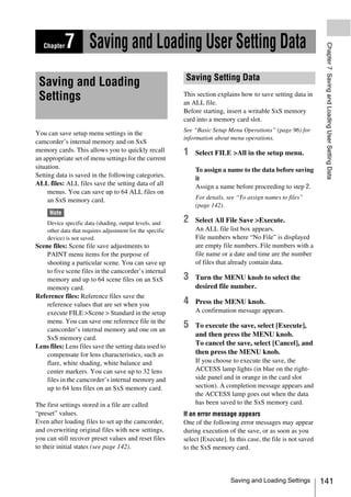 7 Saving and Loading User Setting Data




                                                                                                                    Chapter 7 Saving and Loading User Setting Data
   Chapter



                                                            Saving Setting Data
 Saving and Loading
 Settings                                                  This section explains how to save setting data in
                                                           an ALL file.
                                                           Before starting, insert a writable SxS memory
                                                           card into a memory card slot.
                                                           See “Basic Setup Menu Operations” (page 96) for
You can save setup menu settings in the
                                                           information about menu operations.
camcorder’s internal memory and on SxS
memory cards. This allows you to quickly recall            1   Select FILE >All in the setup menu.
an appropriate set of menu settings for the current
situation.                                                     To assign a name to the data before saving
Setting data is saved in the following categories.             it
ALL files: ALL files save the setting data of all              Assign a name before proceeding to step 2.
     menus. You can save up to 64 ALL files on
     an SxS memory card.                                       For details, see “To assign names to files”
                                                               (page 142).
     Note
    Device specific data (shading, output levels, and      2   Select All File Save >Execute.
    other data that requires adjustment for the specific       An ALL file list box appears.
    device) is not saved.                                      File numbers where “No File” is displayed
Scene files: Scene file save adjustments to                    are empty file numbers. File numbers with a
    PAINT menu items for the purpose of                        file name or a date and time are the number
    shooting a particular scene. You can save up               of files that already contain data.
    to five scene files in the camcorder’s internal
    memory and up to 64 scene files on an SxS              3   Turn the MENU knob to select the
    memory card.                                               desired file number.
Reference files: Reference files save the
    reference values that are set when you                 4   Press the MENU knob.
    execute FILE >Scene > Standard in the setup                A confirmation message appears.
    menu. You can save one reference file in the
    camcorder’s internal memory and one on an
                                                           5   To execute the save, select [Execute],
                                                               and then press the MENU knob.
    SxS memory card.
Lens files: Lens files save the setting data used to           To cancel the save, select [Cancel], and
    compensate for lens characteristics, such as               then press the MENU knob.
    flare, white shading, white balance and                    If you choose to execute the save, the
    center markers. You can save up to 32 lens                 ACCESS lamp lights (in blue on the right-
    files in the camcorder’s internal memory and               side panel and in orange in the card slot
    up to 64 lens files on an SxS memory card.                 section). A completion message appears and
                                                               the ACCESS lamp goes out when the data
The first settings stored in a file are called                 has been saved to the SxS memory card.
“preset” values.                                           If an error message appears
Even after loading files to set up the camcorder,          One of the following error messages may appear
and overwriting original files with new settings,          during execution of the save, or as soon as you
you can still recover preset values and reset files        select [Execute]. In this case, the file is not saved
to their initial states (see page 142).                    to the SxS memory card.



                                                                              Saving and Loading Settings          141
 