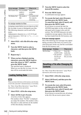 3   Turn the MENU knob to select the
                                                 Error message Problem                  What to do
                                                                                                                desired file number.
Chapter 7 Saving and Loading User Setting Data



                                                 NG:Cannot Save No recordable           Insert
                                                                media is                recordable          4   Press the MENU knob.
                                                                inserted.               media.                  A confirmation message appears.
                                                 NG:Media Full The media is             Use media with
                                                                full.                   free capacity       5   To execute the load, select [Execute],
                                                                                        remaining.              and then press the MENU knob.
                                                                                                                To cancel the load, select [Cancel], and
                                                 To assign names to files                                       then press the MENU knob.
                                                 Assigning a name before you save data in an ALL                If you choose to execute the load, the
                                                 file can make it easier to distinguish your files.             ACCESS lamp lights (in blue on the right-
                                                 The following characters can be used in file                   side panel and in orange in the card slot
                                                 names.                                                         section). The ACCESS lamp goes out and a
                                                 Alphanumeric characters (a–z, A–Z, 0–9) and                    completion message appears when the data
                                                 special characters ( ! # $ % & ' ( ) * + , - . / : ; < =       has been loaded from the SxS memory card.
                                                 > ? @ [  ] ~)                                             If an error message appears
                                                                                                            One of the following error messages may appear
                                                 1    Select FILE >All >File ID in the setup
                                                                                                            during execution of the load, or as soon as you
                                                      menu.
                                                                                                            select [Execute]. In this case, the file is not loaded
                                                 2    Turn the MENU knob to select a                        from the SxS memory card.
                                                      character, and then press the MENU                    Error message      Problem             What to do
                                                      knob.                                                 NG:No Data         • There is no       Insert the
                                                                                                                                 readable media    media that
                                                 3    Repeat step 3.                                                           • The specified     contains the
                                                                                                                                 file does not     file you want.
                                                 4    When you have finished entering                                            exist on the
                                                      characters, press the MENU knob to                                         media
                                                      move the cursor to “SET”, and then
                                                      press the MENU knob.                                   Resetting a File after Changing Its
                                                      The specified name is displayed.                       Contents
                                                      When you save the file (see page 141), the
                                                      data will be saved under this name.                   See “Basic Setup Menu Operations” (page 96) for
                                                                                                            information about menu operations.

                                                  Loading Setting Data                                      1   Select FILE >All in the setup menu.

                                                  Note                                                      2   Select [All Preset], and then press the
                                                 When you load a file from an SxS memory card, the data         MENU knob.
                                                 saved in the camcorder’s internal memory is overwritten.
                                                 See “Basic Setup Menu Operations” (page 96) for
                                                                                                            3   To execute the reset, select [Execute],
                                                 information about menu operations.                             and then press the MENU knob.
                                                                                                                To cancel the reset, select [Cancel], and
                                                 1    Select FILE >All in the setup menu.                       then press the MENU knob.
                                                                                                                If you choose to execute the reset, all settings
                                                 2    Select All File Load >Execute.                            in the ALL file are reset to preset values.
                                                      A list box of ALL files appears.
                                                      File numbers where “No File” is displayed
                                                      are empty file numbers. File numbers with a
                                                      file name or a date and time are the number
                                                      of files that already contain data.



142                                                Saving and Loading Settings
 