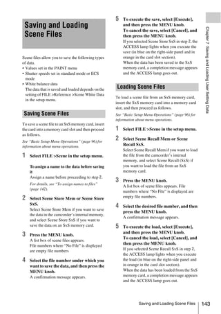 5   To execute the save, select [Execute],
 Saving and Loading                                      and then press the MENU knob.




                                                                                                           Chapter 7 Saving and Loading User Setting Data
                                                         To cancel the save, select [Cancel], and
 Scene Files                                             then press the MENU knob.
                                                         If you selected Scene Store SxS in step 2, the
                                                         ACCESS lamp lights when you execute the
                                                         save (in blue on the right-side panel and in
Scene files allow you to save the following types        orange in the card slot section).
of data.                                                 When the data has been saved to the SxS
• Values set in the PAINT menu                           memory card, a completion message appears
• Shutter speeds set in standard mode or ECS             and the ACCESS lamp goes out.
  mode
• White balance data
  The data that is saved and loaded depends on the   Loading Scene Files
  setting of FILE >Reference >Scene White Data
                                                     To load a scene file from an SxS memory card,
  in the setup menu.
                                                     insert the SxS memory card into a memory card
                                                     slot, and then proceed as follows.
Saving Scene Files                                   See “Basic Setup Menu Operations” (page 96) for
                                                     information about menu operations.
To save a scene file to an SxS memory card, insert
the card into a memory card slot and then proceed    1   Select FILE >Scene in the setup menu.
as follows.
See “Basic Setup Menu Operations” (page 96) for
                                                     2   Select Scene Recall Mem or Scene
information about menu operations.                       Recall SxS.
                                                         Select Scene Recall Mem if you want to load
1   Select FILE >Scene in the setup menu.                the file from the camcorder’s internal
                                                         memory, and select Scene Recall (SxS) if
    To assign a name to the data before saving           you want to load the file from an SxS
    it                                                   memory card.
    Assign a name before proceeding to step 2.
                                                     3   Press the MENU knob.
    For details, see “To assign names to files”
                                                         A list box of scene files appears. File
    (page 142).
                                                         numbers where “No File” is displayed are
2   Select Scene Store Mem or Scene Store                empty file numbers.
    SxS.
    Select Scene Store Mem if you want to save
                                                     4   Select the desired file number, and then
                                                         press the MENU knob.
    the data in the camcorder’s internal memory,
                                                         A confirmation message appears.
    and select Scene Store SxS if you want to
    save the data on an SxS memory card.             5   To execute the load, select [Execute],
                                                         and then press the MENU knob.
3   Press the MENU knob.
                                                         To cancel the load, select [Cancel], and
    A list box of scene files appears.
    File numbers where “No File” is displayed
                                                         then press the MENU knob.
    are empty file numbers                               If you selected Scene Recall SxS in step 2,
                                                         the ACCESS lamp lights when you execute
4   Select the file number under which you               the load (in blue on the right-side panel and
    want to save the data, and then press the            in orange in the card slot section).
    MENU knob.                                           When the data has been loaded from the SxS
    A confirmation message appears.                      memory card, a completion message appears
                                                         and the ACCESS lamp goes out.




                                                                  Saving and Loading Scene Files          143
 