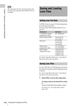 Note
                                                 The settings data (ALL file, scene file, reference file,    Saving and Loading
Chapter 7 Saving and Loading User Setting Data




                                                 lens file) of this camcorder and the PMW-350 are not
                                                 compatible.                                                 Lens Files


                                                                                                            Setting Lens File Data
                                                                                                            Use FILE >Lens (see page 133) in the setup menu
                                                                                                            to set the data in lens files.
                                                                                                            You can set the following data and save it as a
                                                                                                            lens file.
                                                                                                            Setting data                 Sub-items
                                                                                                            V modulation shading         M V Modulation
                                                                                                            compensation values
                                                                                                            Center marker position       Lens Center H
                                                                                                                                         Lens Center V
                                                                                                            Flare level                  Lens R Flare
                                                                                                                                         Lens G Flare
                                                                                                                                         Lens B Flare
                                                                                                            White balance                Lens W-R Offset
                                                                                                            compensation value           Lens W-B Offset
                                                                                                            White shading                L R/G/B H Saw
                                                                                                            compensation value           L R/G/B H Para
                                                                                                                                         L R/G/B V Saw
                                                                                                                                         L R/G/B V Para
                                                                                                            See “Basic Setup Menu Operations” (page 96) for
                                                                                                            information about menu operations.


                                                                                                            Saving Lens Files
                                                                                                            To save a lens file to an SxS memory card, insert
                                                                                                            the card into a memory card slot and then proceed
                                                                                                            as follows.
                                                                                                            See “Basic Setup Menu Operations” (page 96) for
                                                                                                            information about menu operations.

                                                                                                            1   Select FILE >Lens in the setup menu.

                                                                                                                To assign a name to the data before saving
                                                                                                                it
                                                                                                                Assign a name before proceeding to step 2.
                                                                                                                For details, see “To assign names to files”
                                                                                                                (page 142).




144                                                Saving and Loading Lens Files
 