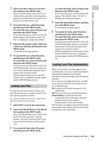 2   Select Lens Store Mem or Lens Store                    To cancel the load, select [Cancel], and
    SxS, and press the MENU knob.                          then press the MENU knob.




                                                                                                                Chapter 7 Saving and Loading User Setting Data
    Select Lens Store Mem if you want to save              If you select [Execute], a list box of lens files
    the data in the camcorder’s internal memory,           appears. File numbers where “No File” is
    and select Lens Store SxS if you want to save          displayed are empty file numbers.
    the data on an SxS memory card.
                                                       4   Select the desired file number, and then
3   To execute the save, select [Execute],                 press the MENU knob.
    and then press the MENU knob.                          A confirmation message appears.
    To cancel the save, select [Cancel], and
    then press the MENU knob.                          5   To execute the load, select [Execute],
    If you select [Execute], a list box of lens file       and then press the MENU knob.
    number appears. File numbers where “No                 To cancel the load, select [Cancel], and
    File” is displayed are empty file numbers.             then press the MENU knob.
                                                           If you selected Lens Recall SxS in step 2, the
4   Select the file number under which you                 ACCESS lamp lights when you execute the
    want to save the data, and then press the              load (in blue on the right-side panel and in
    MENU knob.                                             orange in the card slot section).
    A confirmation message appears.                        When the specified lens file has been loaded
                                                           from the SxS memory card, a completion
5   To execute the save, select [Execute],                 message appears and the ACCESS lamp goes
    and then press the MENU knob.                          out.
    To cancel the save, select [Cancel], and
    then press the MENU knob.
    If you selected Lens Store SxS in step 2, the       Loading Lens Files Automatically
    ACCESS lamp lights when you execute the
                                                       When you are using a lens that support serial
    save (in blue on the right-side panel and in
                                                       communication, you can set up the camcorder by
    orange in the card slot section).
                                                       automatically loading the lens file that
    When the data has been saved to the SxS
                                                       corresponds to the lens settings (Lens Auto Recall
    memory card, a completion message appears
                                                       function).
    and the ACCESS lamp goes out.
                                                       To use the Lens Auto Recall function, set FILE
                                                       >Lens >Lens Auto Recall in the setup menu to
Loading Lens Files                                     one of the following.
                                                       On: Load the lens file that corresponds to the
To load a lens file from an SxS memory card,                model name.
insert the SxS memory card into a memory card          Off: Do not use the Lens Auto Recall function.
slot, and then proceed as follows.                     Serial Number: Load the lens file that
See “Basic Setup Menu Operations” (page 96) for             corresponds to the model name and serial
information about menu operations.                          number (when the lens supports
                                                            communication of the serial number).
1   Select FILE >Lens in the setup menu.               If the lens does not support communication of the
                                                       serial number, both settings load the lens file that
2   Select Lens Recall Mem or Lens Recall              corresponds to the model name.
    SxS, and press the MENU knob.
    Select Lens Recall Mem if you want to load
    the file from the camcorder’s internal
    memory, and select Lens Recall SxS if you
    want to load the file from an SxS memory
    card.

3   To execute the load, select [Execute],
    and then press the MENU knob.

                                                                       Saving and Loading Lens Files           145
 