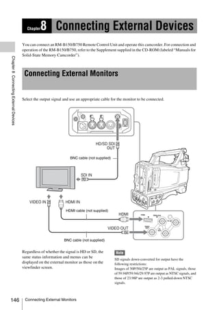 Chapter   8 Connecting External Devices
                                        You can connect an RM-B150/B750 Remote Control Unit and operate this camcorder. For connection and
                                        operation of the RM-B150/B750, refer to the Supplement supplied in the CD-ROM (labeled “Manuals for
                                        Solid-State Memory Camcorder”).
Chapter 8 Connecting External Devices




                                         Connecting External Monitors


                                        Select the output signal and use an appropriate cable for the monitor to be connected.




                                                                     BNC cable (not supplied)




                                                                  HDMI cable (not supplied)




                                                                 BNC cable (not supplied)


                                        Regardless of whether the signal is HD or SD, the       Note
                                        same status information and menus can be
                                                                                                SD signals down-converted for output have the
                                        displayed on the external monitor as those on the       following restrictions:
                                        viewfinder screen.                                      Images of 50P/50i/25P are output as PAL signals, those
                                                                                                of 59.94P/59.94i/29.97P are output as NTSC signals, and
                                                                                                those of 23.98P are output as 2-3 pulled-down NTSC
                                                                                                signals.



146                                      Connecting External Monitors
 