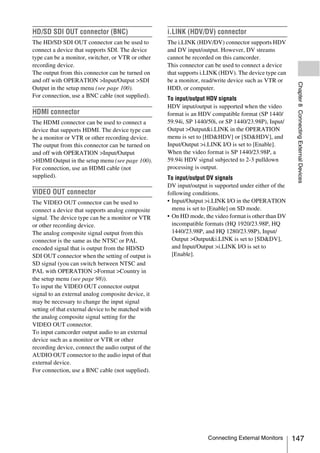 HD/SD SDI OUT connector (BNC)                        i.LINK (HDV/DV) connector
The HD/SD SDI OUT connector can be used to           The i.LINK (HDV/DV) connector supports HDV
connect a device that supports SDI. The device       and DV input/output. However, DV streams
type can be a monitor, switcher, or VTR or other     cannot be recorded on this camcorder.
recording device.                                    This connector can be used to connect a device
The output from this connector can be turned on      that supports i.LINK (HDV). The device type can
and off with OPERATION >Input/Output >SDI            be a monitor, read/write device such as VTR or




                                                                                                         Chapter 8 Connecting External Devices
Output in the setup menu (see page 100).             HDD, or computer.
For connection, use a BNC cable (not supplied).
                                                     To input/output HDV signals
                                                     HDV input/output is supported when the video
HDMI connector                                       format is an HDV compatible format (SP 1440/
The HDMI connector can be used to connect a          59.94i, SP 1440/50i, or SP 1440/23.98P), Input/
device that supports HDMI. The device type can       Output >Output&i.LINK in the OPERATION
be a monitor or VTR or other recording device.       menu is set to [HD&HDV] or [SD&HDV], and
The output from this connector can be turned on      Input/Output >i.LINK I/O is set to [Enable].
and off with OPERATION >Input/Output                 When the video format is SP 1440/23.98P, a
>HDMI Output in the setup menu (see page 100).       59.94i HDV signal subjected to 2-3 pulldown
For connection, use an HDMI cable (not               processing is output.
supplied).                                           To input/output DV signals
                                                     DV input/output is supported under either of the
VIDEO OUT connector                                  following conditions.
The VIDEO OUT connector can be used to               • Input/Output >i.LINK I/O in the OPERATION
connect a device that supports analog composite        menu is set to [Enable] on SD mode.
signal. The device type can be a monitor or VTR      • On HD mode, the video format is other than DV
or other recording device.                             incompatible formats (HQ 1920/23.98P, HQ
The analog composite signal output from this           1440/23.98P, and HQ 1280/23.98P), Input/
connector is the same as the NTSC or PAL               Output >Output&i.LINK is set to [SD&DV],
encoded signal that is output from the HD/SD           and Input/Output >i.LINK I/O is set to
SDI OUT connector when the setting of output is        [Enable].
SD signal (you can switch between NTSC and
PAL with OPERATION >Format >Country in
the setup menu (see page 98)).
To input the VIDEO OUT connector output
signal to an external analog composite device, it
may be necessary to change the input signal
setting of that external device to be matched with
the analog composite signal setting for the
VIDEO OUT connector.
To input camcorder output audio to an external
device such as a monitor or VTR or other
recording device, connect the audio output of the
AUDIO OUT connector to the audio input of that
external device.
For connection, use a BNC cable (not supplied).




                                                                     Connecting External Monitors       147
 