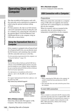 With a Macintosh computer
                                         Operating Clips with a                                    An icon is displayed on the menu bar.

                                         Computer                                                   USB Connection with a Computer

                                                                                                   Preparations
                                        The clips recorded on SxS memory cards with
Chapter 8 Connecting External Devices




                                                                                                   When you connect the camcorder to a computer
                                        this camcorder can be controlled on a computer or          using a USB cable (not supplied), the memory
                                        edited using the optional nonlinear editing                card in the slot is acknowledged as an extended
                                        software.                                                  drive by the computer.
                                        For these purposes, the clips on an SxS memory             When two memory cards are mounted in this
                                        card can be operated by directly loading the card          camcorder, they are acknowledged as two
                                        in a computer or by connecting the camcorder or            independent extended drives by the computer.
                                        the optional SBAC-US10 SxS Memory Card
                                        USB Reader/Writer to the computer, using an
                                        USB cable as shown below.


                                         Using the ExpressCard Slot of a
                                         Computer
                                        If the computer is equipped with an ExpressCard/
                                        34 or ExpressCard/54 slot, you can directly insert
                                        the SxS memory card containing clips recorded
                                        with this camcorder and access to the files.
                                                                                                                         USB cable
                                        For the operating requirements for the computer, see                             (not supplied)
                                        “Using the Software” (page 13).

                                         Note
                                        The SxS Device Driver Software and SxS UDF driver
                                        software on the CD-ROM supplied with the camcorder
                                        must be installed on your computer. Before installation,
                                        be sure to read the enclosed SxS Device Driver Software
                                        End-User License Agreement.
                                        For information on installation of the driver
                                        software, refer to the ReadMe on the supplied CD-
                                        ROM.                                                       Notes
                                        For support information for the driver software, visit     • When connecting the USB cable to the computer, be
                                        the following URL:                                           careful to check the form and direction of the PC
                                        http://www.sony.net/SxS-Support/                             connector.
                                                                                                   • The camcorder does not work on the bus power from
                                                                                                     the computer.
                                            To the ExpressCard slot

                                                                                                   To start USB connection
                                                      SxS PRO
                                                      8GB




                                          SxS memory card             Computer with SxS            Note
                                                                      Device Driver                When a computer is connected to the PC connector of the
                                                                      Software installed
                                                                                                   camcorder and at the same time an optional PHU-120R
                                                                                                   Professional Harddisk Unit (powered from a battery) is
                                        With a Windows computer
                                                                                                   connected to the computer, battery exhaustion on the
                                        Check that a Removable Disk appears in My
                                                                                                   PHU-120R (indicated by a Battery End warning)
                                        Computer. This indicates normal status.                    disables the following.


148                                       Operating Clips with a Computer
 
