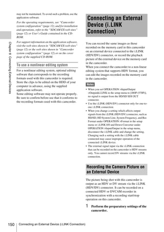 may not be maintained. To avoid such a problem, use the
                                        application software.
                                                                                                   Connecting an External
                                        For the operating requirements, see “Camcorder
                                        system configuration” (page 12), and for installation      Device (i.LINK
                                        and operations, refer to the “XDCAM EX web sites”
                                        (page 12) or User’s Guide contained in the CD-             Connection)
                                        ROM.
                                        For support information on the application software,
Chapter 8 Connecting External Devices




                                                                                                  You can record the same images as those
                                        visit the web sites shown in “XDCAM EX web sites”
                                                                                                  recorded on the memory card in this camcorder
                                        (page 12) or the web sites shown in “Camcorder
                                                                                                  on an external device connected to the i.LINK
                                        system configuration” (page 12) or on the cover
                                                                                                  (HDV/DV) connector, or record the playback
                                        page of the supplied CD-ROM.
                                                                                                  picture of the external device on the memory card
                                                                                                  in the camcorder.
                                        To use a nonlinear editing system                         When you connect the camcorder to a non-linear
                                        For a nonlinear editing system, optional editing          editing system that supports HDV format, you
                                        software that corresponds to the recording                can edit the images recorded on the memory card
                                        formats used with this camcorder is required.             in the camcorder.
                                        Store the clips to be edited on the HDD of your
                                                                                                  Notes
                                        computer in advance, using the supplied
                                        application software.                                     • When you set OPERATION >Input/Output
                                        Some editing software may not operate properly.             >Output&i.LINK in the setup menu to [480P (570P)],
                                                                                                    no signal is output from the HD/SD SDI OUT
                                        Be sure to confirm before use that it conforms to
                                                                                                    connector.
                                        the recording formats used with this camcorder.
                                                                                                  • Use the i.LINK (HDV/DV) connector only for one-to-
                                                                                                    one i.LINK connection.
                                                                                                  • When you change a setting which affects output
                                                                                                    signals from the i.LINK (HDV/DV) connector, such as
                                                                                                    HD/SD, HD System Line, System Frequency, and Rec
                                                                                                    Format under OPERATION >Format in the setup
                                                                                                    menu or i.LINK I/O and Down Converter under
                                                                                                    OPERATION >Input/Output in the setup menu,
                                                                                                    disconnect the i.LINK cable and change the setting.
                                                                                                    Changing such a setting with the i.LINK cable
                                                                                                    connected may cause improper operation of the
                                                                                                    connected i.LINK device.
                                                                                                  • The external signal input via the i.LINK connection
                                                                                                    that can be recorded on the camcorder is HDV streams
                                                                                                    only. You cannot record DV streams via the i.LINK
                                                                                                    connection.


                                                                                                  Recording the Camera Picture on
                                                                                                  an External Device
                                                                                                  The picture being shot with this camcorder is
                                                                                                  output as an HDV or DV stream via the i.LINK
                                                                                                  (HDV/DV) connector. It can be recorded on a
                                                                                                  connected HDV or DVCAM recorder in
                                                                                                  synchronization with a recording start/stop
                                                                                                  operation on this camcorder.

                                                                                                  1   Perform the preparatory settings of the
                                                                                                      camcorder.



150                                      Connecting an External Device (i.LINK Connection)
 