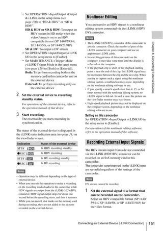 • Set OPERATION >Input/Output >Output
       & i.LINK in the setup menu (see                             Nonlinear Editing
       page 100) to “HD & HDV” or “SD &
       HDV”.                                                      You can transfer an HDV stream to a nonlinear
       HD & HDV or SD & HDV: To output an                         editing system connected via the i.LINK (HDV/
            HDV stream in HD mode when the                        DV) connector.
            video format is set to an HDV                          Notes
            compatible format (SP 1440/59.94i,




                                                                                                                                Chapter 8 Connecting External Devices
                                                                  • The i.LINK (HDV/DV) connector of this camcorder is
            SP 1440/50i, or SP 1440/23.94P)                         a 6-pin connector. Check the number of pins of the
       SD & DV: To output a DV stream                               i.LINK connector on your computer and use an
     • Set OPERATION >Input/Output >i.LINK                          appropriate i.LINK cable.
       I/O in the setup menu to [Enable].                         • In searching pictures of this camcorder on the
     • Set MAINTENANCE >Trigger Mode                                computer, it may take some time until the display is
       >i.LINK Trigger Mode in the setup menu                       reflected on the computer.
       (see page 129) to [Both] or [External].                    • If the playback clip is short or the playback starting
       Both: To perform recording both on the                       point is near the end of the clip, the i.LINK signal may
                                                                    be interrupted between the clip and the next clip. When
            memory card in this camcorder and on
                                                                    you try to capture such a signal using the nonlinear
            the external device
                                                                    editing system, a malfunction may occur, depending
       External: To perform recording only on                       on the nonlinear editing software in use.
            the external device                                   • If you specify a search speed other than 4, 15, or 24
                                                                    times normal with the nonlinear editing system, no
2    Set the external device to recording                           i.LINK signal is fed out. In such a case, the picture on
     standby status.                                                the viewfinder monitor may stay frozen.
     For operations of the external device, refer to              • High-speed playback picture may not be displayed on
     the operation manual of that device.                           the computer screen, depending on the nonlinear
                                                                    editing software in use.
3    Start recording.                                             Setting on this camcorder
     The external device starts recording in                      Set OPERATION >Input/Output >i.LINK I/O in
     synchronization.                                             the setup menu to [Enable].
                                                                  For operations of the nonlinear editing software,
The status of the external device is displayed in                 refer to the operation manual of the software.
the i.LINK status indication area (see page 31) on
the viewfinder screen.
Indication             Status of the external device               Recording External Input Signals
STBY       HDV         In HDV recording standby
                                                                  The HDV stream input from a device connected
zREC HDV               In HDV recording                           via the i.LINK (HDV/DV) connector can be
STBY       DV          In DV recording standby                    recorded on an SxS memory card in this
                       In DV recording                            camcorder.
zREC       DV
                                                                  The timecodes superimposed on the i.LINK input
                                                                  are recorded regardless of the settings of the
 Notes
                                                                  camcorder.
• Operation may be different depending on the type of
  external device.                                                 Note
• When you execute the operation to make a recording              DV stream cannot be recorded.
  on the recording media loaded in the camcorder while
  HDV signals are output from the i.LINK (HDV/DV)                 1    Set the external signal to a format that
  connector, HDV signal output stops for about one                     can be recorded on the camcorder.
  second before the recording starts, and then it resumes.
                                                                       Select an HDV compatible format (SP 1440/
• While you can record shot marks on the memory card
                                                                       59.94i, SP 1440/50i, or SP 1440/23.94P) for
  during recording, they are not added to the pictures
  recorded on the external device.                                     the video format.




                                                             Connecting an External Device (i.LINK Connection)                 151
 