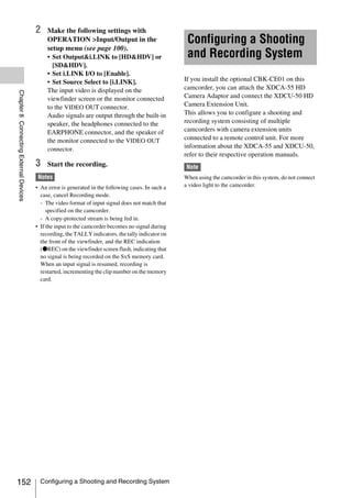 2    Make the following settings with
                                             OPERATION >Input/Output in the                          Configuring a Shooting
                                             setup menu (see page 100).
                                             • Set Output&i.LINK to [HD&HDV] or                      and Recording System
                                               [SD&HDV].
                                             • Set i.LINK I/O to [Enable].
                                             • Set Source Select to [i.LINK].                       If you install the optional CBK-CE01 on this
                                             The input video is displayed on the                    camcorder, you can attach the XDCA-55 HD
Chapter 8 Connecting External Devices




                                             viewfinder screen or the monitor connected             Camera Adaptor and connect the XDCU-50 HD
                                             to the VIDEO OUT connector.                            Camera Extension Unit.
                                             Audio signals are output through the built-in          This allows you to configure a shooting and
                                             speaker, the headphones connected to the               recording system consisting of multiple
                                             EARPHONE connector, and the speaker of                 camcorders with camera extension units
                                             the monitor connected to the VIDEO OUT                 connected to a remote control unit. For more
                                             connector.                                             information about the XDCA-55 and XDCU-50,
                                                                                                    refer to their respective operation manuals.
                                        3    Start the recording.                                   Note
                                         Notes                                                      When using the camcorder in this system, do not connect
                                        • An error is generated in the following cases. In such a   a video light to the camcorder.
                                          case, cancel Recording mode.
                                          - The video format of input signal does not match that
                                             specified on the camcorder.
                                          - A copy-protected stream is being fed in.
                                        • If the input to the camcorder becomes no signal during
                                          recording, the TALLY indicators, the tally indicator on
                                          the front of the viewfinder, and the REC indication
                                          (zREC) on the viewfinder screen flash, indicating that
                                          no signal is being recorded on the SxS memory card.
                                          When an input signal is resumed, recording is
                                          restarted, incrementing the clip number on the memory
                                          card.




152                                       Configuring a Shooting and Recording System
 