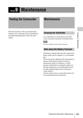 Chapter   9 Maintenance
 Testing the Camcorder                               Maintenance



Check the functions of the camcorder before
                                                     Cleaning the Viewfinder




                                                                                                            Chapter 9 Maintenance
setting out for a shooting session, preferably by
recording and playing back video and audio
signals.                                            Use a dust blower to clean the lens, the LCD
                                                    screen, and mirror inside the viewfinder barrel.
                                                    Note
                                                    Never use organic solvents such as thinners.


                                                     Note about the Battery Terminal
                                                    The battery terminal of this unit (the connector for
                                                    battery packs and AC adaptors) is a consumable
                                                    part.
                                                    Power may not be supplied to the unit properly if
                                                    the pins of the battery terminal are bent or
                                                    deformed by shock or vibrations, or if they
                                                    become corroded due to prolonged outdoor use.
                                                    Periodic inspections are recommended to keep
                                                    the unit working properly and to prolong its
                                                    usable lifetime.
                                                    Contact a Sony service or sales representative for
                                                    more information about inspections.




                                                             Testing the Camcorder / Maintenance           153
 