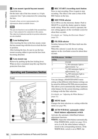 q Lens mount (special bayonet mount)                          a REC START (recording start) button
                     Attach the lens.                                              Press to start recording. Press it again to stop
Chapter 1 Overview




                     On the inner side of the lens mount is a 14-pin               recording. The effect is the same as that of the
                     connector (two 7-pin connectors) for connecting               REC button on the lens.
                     the lens.
                                                                                   b SHUTTER selector
                     Consult a Sony service representative for
                     information about available lenses.                           Set to ON to use the electronic shutter. Push to
                                                                                   SELECT to switch the shutter speed or shutter
                      Note                                                         mode setting. When this switch is operated, the
                     The auto iris function is not available if the mounted lens   new setting appears on the viewfinder screen for
                     has a 7-pin connector for connection to the camera.           about three seconds.
                     The video level indication and the iris position indication
                                                                                   For details, see “Setting the Electronic Shutter”
                     are also disabled.
                                                                                   (page 53).
                     r Lens locking lever
                                                                                   c FILTER selector
                     After inserting the lens in the lens mount, rotate
                                                                                   Switches between four ND filters built into this
                     the lens mount ring with this lever to lock the lens
                                                                                   camcorder.
                     in position.
                                                                                   When this selector is used, the new setting
                     After locking the lens, be sure to use the lens
                                                                                   appears on the viewfinder screen for about three
                     mount securing rubber to prevent the lens from
                                                                                   seconds.
                     becoming detached.
                                                                                   FILTER selector ND filter
                     s Lens mount cap                                              setting
                     Remove by pushing up the lens locking lever.                  1               CLEAR
                     When no lens is mounted, keep this cap fitted for             2               1/ ND (attenuates light to
                                                                                                     4
                     protection from dust.                                                         approximately 1/4)
                                                                                   3               1/ ND (attenuates light to
                                                                                                     16
                                                                                                   approximately 1/16)
                      Operating and Connectors Section                                             1/ ND (attenuates light to
                                                                                   4                 64
                                                                                                   approximately 1/64)
                     Front
                                                                                   You can change a MAINTENANCE menu
                                                                                   setting so that different white balance settings can
                                                                                   be stored for different FILTER selector positions.
                                                                                   This allows you to automatically obtain optimum
                                                                                   white balance for the current shooting conditions
                                                                                   in linkage with the filter selection.
                                                                                   For details, see “Adjusting the White Balance”
                                                                                   (page 51).

                                                                                   d MENU knob
                                                                                   Changes the item selection or a setting within the
                                                                                   menu (see page 96).

                                                                                   e AUTO W/B BAL (automatic white/
                                                                                     black balance adjustment) switch
                                                                                   Activates the automatic white/black balance
                                                                                   adjustment functions.
                                                                                   WHITE: Adjust the white balance automatically.
                                                                                       If the WHITE BAL switch (see page 18) is
                                                                                       set to A or B, the white balance setting is
                                                                                       stored in the corresponding memory. If the
                                                                                       WHITE BAL switch is set to PRST, the


          16           Locations and Functions of Parts and Controls
 