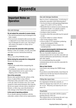 Appendix
                                                        Use and storage locations
 Important Notes on                                     Store in a level, ventilated place. Avoid using or
 Operation                                              storing the camcorder in the following places.
                                                        • In excessive heat or cold (operating temperature
                                                          range: 0°C to 40°C (32°F to 104°F))
                                                        • Remember that in summer in warm climates the
                                                          temperature inside a car with the windows
Use and storage                                           closed can easily exceed 50°C (122°F).
                                                        • In damp or dusty locations
Do not subject the camcorder to severe shocks           • Locations where the camcorder may be exposed
• The internal mechanism may be damaged or the            to rain
  body warped.                                          • Locations subject to violent vibration
• If an accessory mounted on the accessory shoe         • Near strong magnetic fields




                                                                                                               Appendix
  is subjected to severe shock, the accessory shoe      • Close to radio or TV transmitters producing
  may be damaged. In such a case, stop using it           strong electromagnetic fields.
  and contact your dealer or a Sony service             • In direct sunlight or close to heaters for
  representative.                                         extended periods
Do not cover the camcorder while operating              To prevent electromagnetic interference from
Putting a cloth, for example, over the camcorder        portable communications devices
can cause excessive internal heat build-up.             The use of portable telephones and other
After use                                               communications devices near this camcorder can
Always turn off the POWER switch.                       result in malfunctions and interference with audio
                                                        and video signals.
Before storing the camcorder for a long period
                                                        It is recommended that the portable
Remove the battery pack.
                                                        communications devices near this camcorder be
Shipping                                                powered off.
• Remove the media before transporting the
                                                        Note on laser beams
  camcorder.
                                                        Laser beams may damage the CMOS image
• If sending the camcorder by truck, ship, air or
                                                        sensors.
  other transportation service, pack it in the
                                                        If you shoot a scene that includes a laser beam, be
  shipping carton of the camcorder.
                                                        careful not to let the laser beam be directed into
Care of the camcorder                                   the lens of the camcorder.
Remove dust and dirt from the surfaces of the
lenses or optical filters using a blower.               Fitting the zoom lens
If the body of the camcorder is dirty, clean it with
a soft, dry cloth. In extreme cases, use a cloth        It is important to fit the lens correctly, as
steeped in a little neutral detergent, then wipe dry.   otherwise damage may result. Be sure to refer to
Do not use organic solvents such as alcohol or          the section “Mounting and Adjusting the Lens”
thinners, as these may cause discoloration or           (page 41).
other damage to the finish of the camcorder.
                                                        Viewfinder
In the event of operating problems
If you should experience problems with the              Do not leave the camcorder with the eyepiece
camcorder, contact a Sony service representative.       pointing directly at the sun.
                                                        The eyepiece lens can concentrate the sun’s rays
                                                        and melt the interior of the viewfinder.


                                                                         Important Notes on Operation         161
 