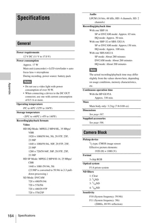 Audio
           Specifications                                                LPCM (16 bits, 48 kHz, HD: 4 channels, SD: 2
                                                                            channels)
                                                                  Recording/playback time
                                                                         With one SBP-16
                                                                             SP or DVCAM mode: Approx. 65 min.
                                                                             HQ mode: Approx. 50 min.
                                                                         With one SBP-32 or SBS-32G1A
           General                                                           SP or DVCAM mode: Approx.130 min.
                                                                             HQ mode: Approx. 100 min.
           Power requirements                                            With one SBS-64G1A
                12 V DC (11 V to 17.0 V)                                     SP mode: About 280 minutes
           Power consumption                                                 DVCAM mode: About 260 minutes
                Approx. 17 W                                                 HQ mode: About 200 minutes
                Main unit (camcorder) + LCD viewfinder + auto
                                                                         Note
                focus lens + microphone
                                                                         The actual recording/playback time may differ
                During recording, power source: battery pack
                                                                         slightly from the values shown here, depending
                 Notes                                                   on usage conditions, memory characteristics,
Appendix




                • Do not use a video light with power                    etc.
                  consumption of over 50 W.                       Continuous operation time
                • When connecting a device to the DC OUT                 With the BP-GL95A
                  connector, use one with current consumption                Approx. 330 min.
                  of 0.5 A or more.
                                                                  Mass
           Operating temperature
                                                                         Main body only: 3.2 kg (7 lb 0.88 oz)
                0ºC to 40ºC (32ºF to 104ºF)
                                                                  Dimensions
           Storage temperature
                                                                         See page 167.
                –20ºC to +60ºC (–4ºF to 140ºF)
                                                                  Supplied accessories
           Recording/playback formats
                                                                         See page 166.
                Video
                HD HQ Mode: MPEG-2 MP@HL, 35 Mbps/
                    VBR                                           Camera Block
                    1920 × 1080/59.94i, 50i, 29.97P, 25P,
                    23.98P                                        Pickup device
                                                                         1/ -type, CMOS image sensor
                    1440 × 1080/59.94i, 50P, 29.97P, 25P,                  2
                    23.98P                                               Effective picture elements:
                    1280 × 720/59.94P, 50P, 29.97P, 25P,                       1920 (H) × 1080 (V)
                    23.98P                                        Format
                HD SP Mode: MPEG-2 MP@H-14, 25 Mbps/                     3-chip RGB
                    CBR                                           Optical system
                    1440 × 1080 /59.94i, 50i                             F1.6 prism system
                    (23.98P is converted to 59.94i in 2-3 pull-
                                                                  ND filters
                    down processing.)
                                                                         1: Clear
                SD Mode: DVCAM
                                                                         2: 1/4ND
                    720 × 480/59.94i
                                                                         3: 1/16ND
                    720 × 576/50i
                    720 × 480/29.97P                                     4: 1/64ND
                    720 × 576/25P                                 Sensitivity
                                                                         F10 (System frequency: 59.94i)
                                                                         F11 (System frequency: 50i)
                                                                              (2000lx, 89.9% reflection)



164         Specifications
 