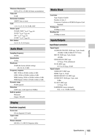 Minimum illumination
       0.05 lx (F1.6, +24 dB, 64-frame accumulation)
                                                        Media Block
Video S/N
                                                       Card slots
       54 dB
                                                            Type: Express Card34
Horizontal resolution
                                                            Number of slots: 2
       1000TV lines or more
                                                            Connector: Conforms to PCMCIA Express Card
Gain
                                                                Standard
       –3, 0, 3, 6, 9, 12, 18, 24 dB, AGC
                                                       Writing rate
Shutter speed
                                                            50 Mbps or more
       59.94i/P, 50i/P: 1/60 to 1/2000 sec.
                                                       Reading rate
       29.97P: 1/40 to 1/2000 sec.
                                                            50 Mbps or more
       25P: 1/33 to 1/2000 sec.
       23.94P: 1/32 to 1/2000 sec.
Slow shutter                                            Inputs/Outputs
       2 to 8, 16, 32, 64 frames
                                                       Input/Output connectors
                                                       Signal inputs
 Audio Block                                                AUDIO IN CH1/CH2: XLR type, 3-pin, female




                                                                                                          Appendix
Sampling frequency                                              –60 dBu/–4 dBu (0 dBu=0.775 Vrms)
       48 kHz                                               MIC IN: XLR type, 5-pin, female
                                                                –60 dBu
Quantization
                                                            GENLOCK IN: BNC type
       16 bits
                                                                1.0 Vp-p, 75 Ω, unbalanced
Headroom
                                                            TC IN: BNC type
       20 dB (the factory default setting)                      0.5 V to 18 Vp-p, 10 kΩ
           (20, 18, 16, 12 dB)
                                                       Signal outputs
Frequency response
                                                            VIDEO OUT: BNC type
       MIC: 50 Hz to 20 kHz (within ±3 dB)                  HDMI: Type A, 19-pin
       LINE: 20 Hz to 20 kHz (within ±3 dB)                 HD/SD SDI OUT 1/2: BNC type
       WRR Analog: 50 Hz to 20 kHz (within ±3 dB)           AUDIO OUT: XLR type, 5-pin, male
       WRR Digital: 20 Hz to 20 kHz (within ±3 dB)              0 dBu
Dynamic range                                               TC OUT: BNC type
       90 dB (typical)                                          1.0 Vp-p, 75 Ω
Distortion                                                  EARPHONE (stereo minijack)
       0.08% max. (with input level 40dBu)                      8 Ω, –∞ to –18 dBs variable
Built-in speaker
       Monaural
       Output: 300 mW


 Display
Viewfinder (supplied)
Screen size
       8.8 cm diagonal (3.5-inch)
Aspect ratio
       16:9
Picture elements
       640 (H) × 3 × 480 (V) Sequence delta



                                                                                      Specifications     165
 