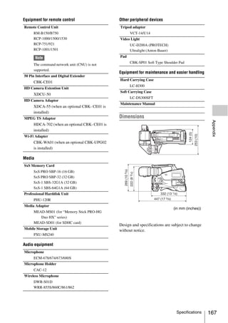 Equipment for remote control                   Other peripheral devices
Remote Control Unit                            Tripod adaptor
     RM-B150/B750                                    VCT-14/U14
     RCP-1000/1500/1530                        Video Light
     RCP-751/921                                     UC-D200A (PROTECH)
     RCP-1001/1501                                   Ultralight (Anton Bauer)
        Note                                   Pad
                                                     CBK-SP01 Soft Type Shoulder Pad
     The command network unit (CNU) is not
     supported.
                                               Equipment for maintenance and easier handling
50 Pin Interface and Digital Extender
                                               Hard Carrying Case
     CBK-CE01
                                                     LC-H300
HD Camera Extention Unit
                                               Soft Carrying Case
     XDCU-50
                                                     LC-DS300SFT
HD Camera Adaptor
                                               Maintenance Manual
     XDCA-55 (when an optional CBK- CE01 is
     installed)
MPEG TS Adaptor                                Dimensions




                                                                                                    Appendix
     HDCA-702 (when an optional CBK- CE01 is
     installed)
Wi-Fi Adapter
     CBK-WA01 (when an optional CBK-UPG02
     is installed)

Media
SxS Memory Card
     SxS PRO SBP-16 (16 GB)
     SxS PRO SBP-32 (32 GB)
     SxS-1 SBS-32G1A (32 GB)
     SxS-1 SBS-64G1A (64 GB)
Professional Harddisk Unit
     PHU-120R
Media Adaptor
                                                                                (in mm (inches))
     MEAD-MS01 (for “Memory Stick PRO-HG
        Duo HX” series)
     MEAD-SD01 (for SDHC card)
                                               Design and specifications are subject to change
Mobile Storage Unit                            without notice.
     PXU-MS240

Audio equipment
Microphone
     ECM-678/674/673/680S
Microphone Holder
     CAC-12
Wireless Microphone
     DWR-S01D
     WRR-855S/860C/861/862




                                                                                 Specifications    167
 