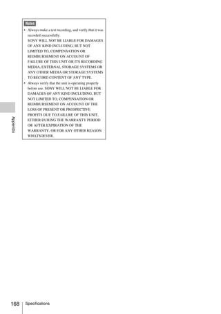 Notes
           • Always make a test recording, and verify that it was
             recorded successfully.
             SONY WILL NOT BE LIABLE FOR DAMAGES
             OF ANY KIND INCLUDING, BUT NOT
             LIMITED TO, COMPENSATION OR
             REIMBURSEMENT ON ACCOUNT OF
             FAILURE OF THIS UNIT OR ITS RECORDING
             MEDIA, EXTERNAL STORAGE SYSTEMS OR
             ANY OTHER MEDIA OR STORAGE SYSTEMS
             TO RECORD CONTENT OF ANY TYPE.
           • Always verify that the unit is operating properly
             before use. SONY WILL NOT BE LIABLE FOR
             DAMAGES OF ANY KIND INCLUDING, BUT
             NOT LIMITED TO, COMPENSATION OR
             REIMBURSEMENT ON ACCOUNT OF THE
             LOSS OF PRESENT OR PROSPECTIVE
             PROFITS DUE TO FAILURE OF THIS UNIT,
Appendix




             EITHER DURING THE WARRANTY PERIOD
             OR AFTER EXPIRATION OF THE
             WARRANTY, OR FOR ANY OTHER REASON
             WHATSOEVER.




168        Specifications
 