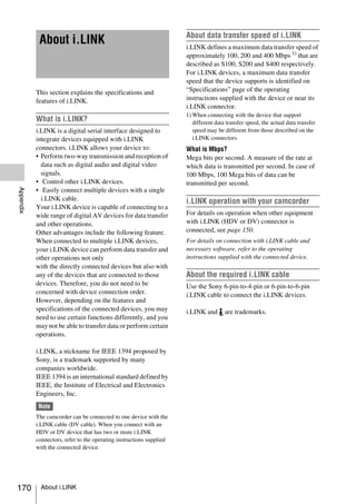 About data transfer speed of i.LINK
            About i.LINK                                              i.LINK defines a maximum data transfer speed of
                                                                      approximately 100, 200 and 400 Mbps 1) that are
                                                                      described as S100, S200 and S400 respectively.
                                                                      For i.LINK devices, a maximum data transfer
                                                                      speed that the device supports is identified on
           This section explains the specifications and               “Specifications” page of the operating
           features of i.LINK.                                        instructions supplied with the device or near its
                                                                      i.LINK connector.
                                                                      1) When connecting with the device that support
           What is i.LINK?                                               different data transfer speed, the actual data transfer
           i.LINK is a digital serial interface designed to              speed may be different from those described on the
           integrate devices equipped with i.LINK                        i.LINK connectors.
           connectors. i.LINK allows your device to:                  What is Mbps?
           • Perform two-way transmission and reception of            Mega bits per second. A measure of the rate at
             data such as digital audio and digital video             which data is transmitted per second. In case of
             signals.                                                 100 Mbps, 100 Mega bits of data can be
           • Control other i.LINK devices.                            transmitted per second.
Appendix




           • Easily connect multiple devices with a single
             i.LINK cable.                                            i.LINK operation with your camcorder
           Your i.LINK device is capable of connecting to a
           wide range of digital AV devices for data transfer         For details on operation when other equipment
           and other operations.                                      with i.LINK (HDV or DV) connector is
           Other advantages include the following feature.            connected, see page 150.
           When connected to multiple i.LINK devices,                 For details on connection with i.LINK cable and
           your i.LINK device can perform data transfer and           necessary software, refer to the operating
           other operations not only                                  instructions supplied with the connected device.
           with the directly connected devices but also with
           any of the devices that are connected to those             About the required i.LINK cable
           devices. Therefore, you do not need to be                  Use the Sony 6-pin-to-4-pin or 6-pin-to-6-pin
           concerned with device connection order.                    i.LINK cable to connect the i.LINK devices.
           However, depending on the features and
           specifications of the connected devices, you may           i.LINK and       are trademarks.
           need to use certain functions differently, and you
           may not be able to transfer data or perform certain
           operations.

           i.LINK, a nickname for IEEE 1394 proposed by
           Sony, is a trademark supported by many
           companies worldwide.
           IEEE 1394 is an international standard defined by
           IEEE, the Institute of Electrical and Electronics
           Engineers, Inc.
            Note
           The camcorder can be connected to one device with the
           i.LINK cable (DV cable). When you connect with an
           HDV or DV device that has two or more i.LINK
           connectors, refer to the operating instructions supplied
           with the connected device.




170          About i.LINK
 