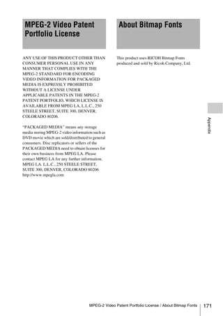 MPEG-2 Video Patent                                About Bitmap Fonts
 Portfolio License

ANY USE OF THIS PRODUCT OTHER THAN                 This product uses RICOH Bitmap Fonts
CONSUMER PERSONAL USE IN ANY                       produced and sold by Ricoh Company, Ltd.
MANNER THAT COMPLIES WITH THE
MPEG-2 STANDARD FOR ENCODING
VIDEO INFORMATION FOR PACKAGED
MEDIA IS EXPRESSLY PROHIBITED
WITHOUT A LICENSE UNDER
APPLICABLE PATENTS IN THE MPEG-2
PATENT PORTFOLIO, WHICH LICENSE IS
AVAILABLE FROM MPEG LA, L.L.C., 250
STEELE STREET, SUITE 300, DENVER,
COLORADO 80206.




                                                                                                   Appendix
“PACKAGED MEDIA” means any storage
media storing MPEG-2 video information such as
DVD movie which are sold/distributed to general
consumers. Disc replicators or sellers of the
PACKAGED MEDIA need to obtain licenses for
their own business from MPEG LA. Please
contact MPEG LA for any further information.
MPEG LA. L.L.C., 250 STEELE STREET,
SUITE 300, DENVER, COLORADO 80206
http://www.mpegla.com




                                     MPEG-2 Video Patent Portfolio License / About Bitmap Fonts   171
 